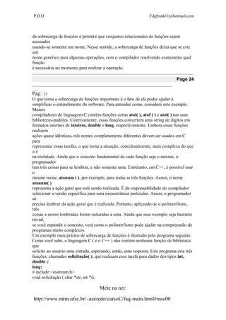 P.O.O Fdgfrank11@hotmail.com
Mete na net:
http://www.mtm.ufsc.br/~azeredo/cursoC/faq-main.html#insc00
da sobrecarga de funções é permitir que conjuntos relacionados de funções sejam
acessados
usando-se somente um nome. Nesse sentido, a sobrecarga de funções deixa que se crie
um
nome genérico para algumas operações, com o compilador resolvendo exatamente qual
função
é necessária no momento para realizar a operação.
Page 24
__________________________________________________________________________________
___
Pag.: 22
O que torna a sobrecarga de funções importante é o fato de ela poder ajudar à
simplificar o entendimento do software. Para entender como, considere este exemplo.
Muitos
compiladores de linguagem C contêm funções como atoi( ), atof ( ) e atol( ) nas suas
bibliotecas-padrões. Coletivamente, essas funções convertem uma string de dígitos em
formatos internos de inteiros, double e long, respectivamente. Embora essas funções
realizem
ações quase idênticas, três nomes completamente diferentes devem ser usados em C
para
representar essas tarefas, o que torna a situação, conceitualmente, mais complexa do que
o é
na realidade. Ainda que o conceito fundamental da cada função seja o mesmo, o
programador
tem três coisas para se lembrar, e não somente uma. Entretanto, em C++, é possível usar
o
mesmo nome, atonum ( ), por exemplo, para todas as três funções. Assim, o nome
atonum( )
representa a ação geral que está sendo realizada. É de responsabilidade do compilador
selecionar a versão específica para uma circunstância particular. Assim, o programador
só
precisa lembrar da ação geral que é realizada. Portanto, aplicando-se o polimorfismo,
três
coisas a serem lembradas foram reduzidas a uma. Ainda que esse exemplo seja bastante
trivial,
se você expandir o conceito, verá como o polimorfismo pode ajudar na compreensão de
programas muito complexos.
Um exemplo mais prático de sobrecarga de funções é ilustrado pelo programa seguinte.
Como você sabe, a linguagem C ( e o C++ ) não contém nenhuma função de biblioteca
que
solicite ao usuário uma entrada, esperando, então, uma resposta. Este programa cria três
funções, chamadas solicitação( ), que realizam essa tarefa para dados dos tipos int,
double e
long:
# include <iostream.h>
void solicitação ( char *str, int *i);
 