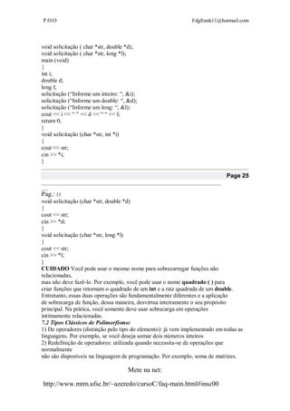 P.O.O Fdgfrank11@hotmail.com
Mete na net:
http://www.mtm.ufsc.br/~azeredo/cursoC/faq-main.html#insc00
void solicitação ( char *str, double *d);
void solicitação ( char *str, long *l);
main (void)
{
int i;
double d;
long l;
solicitação (“Informe um inteiro: “, &i);
solicitação (“Informe um double: “, &d);
solicitação (“Informe um long: “, &l);
cout << i << “ ” << d << “ “ << l;
return 0;
}
void solicitação (char *str, int *i)
{
cout << str;
cin >> *i;
}
Page 25
__________________________________________________________________________________
___
Pag.: 23
void solicitação (char *str, double *d)
{
cout << str;
cin >> *d;
}
void solicitação (char *str, long *l)
{
cout << str;
cin >> *l;
}
CUIDADO Você pode usar o mesmo nome para sobrecarregar funções não
relacionadas,
mas não deve fazê-lo. Por exemplo, você pode usar o nome quadrado ( ) para
criar funções que retornam o quadrado de um int e a raiz quadrada de um double.
Entretanto, essas duas operações são fundamentalmente diferentes e a aplicação
de sobrecarga de função, dessa maneira, desvirtua inteiramente o seu propósito
principal. Na prática, você somente deve usar sobrecarga em operações
intimamente relacionadas.
7.2 Tipos Clássicos de Polimorfismo:
1) De operadores (distinção pelo tipo do elemento): já vem implementado em todas as
linguagens. Por exemplo, se você deseja somar dois números inteiros
2) Redefinição de operadores: utilizada quando necessita-se de operações que
normalmente
não são disponíveis na linguagem de programação. Por exemplo, soma de matrizes.
 