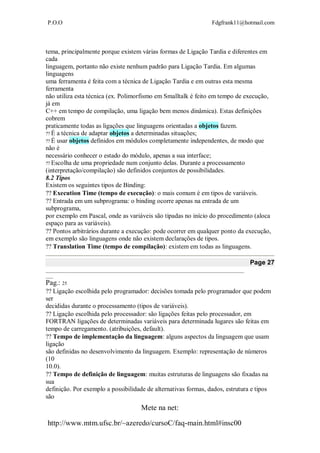 P.O.O Fdgfrank11@hotmail.com
Mete na net:
http://www.mtm.ufsc.br/~azeredo/cursoC/faq-main.html#insc00
tema, principalmente porque existem várias formas de Ligação Tardia e diferentes em
cada
linguagem, portanto não existe nenhum padrão para Ligação Tardia. Em algumas
linguagens
uma ferramenta é feita com a técnica de Ligação Tardia e em outras esta mesma
ferramenta
não utiliza esta técnica (ex. Polimorfismo em Smalltalk é feito em tempo de execução,
já em
C++ em tempo de compilação, uma ligação bem menos dinâmica). Estas definições
cobrem
praticamente todas as ligações que linguagens orientadas a objetos fazem.
É a técnica de adaptar objetos a determinadas situações;
É usar objetos definidos em módulos completamente independentes, de modo que
não é
necessário conhecer o estado do módulo, apenas a sua interface;
Escolha de uma propriedade num conjunto delas. Durante a processamento
(interpretação/compilação) são definidos conjuntos de possibilidades.
8.2 Tipos
Existem os seguintes tipos de Binding:
Execution Time (tempo de execução): o mais comum é em tipos de variáveis.
Entrada em um subprograma: o binding ocorre apenas na entrada de um
subprograma,
por exemplo em Pascal, onde as variáveis são tipadas no início do procedimento (aloca
espaço para as variáveis).
Pontos arbitrários durante a execução: pode ocorrer em qualquer ponto da execução,
em exemplo são linguagens onde não existem declarações de tipos.
Translation Time (tempo de compilação): existem em todas as linguagens. 
Page 27
__________________________________________________________________________________
___
Pag.: 25
Ligação escolhida pelo programador: decisões tomada pelo programador que podem
ser
decididas durante o processamento (tipos de variáveis).
Ligação escolhida pelo processador: são ligações feitas pelo processador, em
FORTRAN ligações de determinadas variáveis para determinada lugares são feitas em
tempo de carregamento. (atribuições, default).
Tempo de implementação da linguagem: alguns aspectos da linguagem que usam
ligação
são definidas no desenvolvimento da linguagem. Exemplo: representação de números
(10
10.0).
Tempo de definição de linguagem: muitas estruturas de linguagens são fixadas na
sua
definição. Por exemplo a possibilidade de alternativas formas, dados, estrutura e tipos
são
 