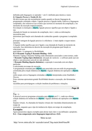 P.O.O Fdgfrank11@hotmail.com
Mete na net:
http://www.mtm.ufsc.br/~azeredo/cursoC/faq-main.html#insc00
definidas pela linguagem. (o operador + em C é definido para inteiros e reais).
8.3 Ligação Precoce e Tardia (O. O.)
Há dois termos que são normalmente usados quando se discute linguagens de
programação orientada a objeto. Ligação precoce e ligação tardia, relativos a linguagens
compiladas, eles referem-se aos eventos que ocorrem no momento da compilação, e no
momento da execução respectivamente,
Em ralação à orientação a objetos, ligação precoce significa que um objeto é ligado a
sua
chamada de função no momento da compilação, isto é , todos as informações
necessárias para
determinar qual função será chamada são conhecidas quando o programa é compilado.
A
principal vantagem da ligação precoce é a eficiência - é mais rápido e requer menos
memória.
A ligação tardia significa que um é ligado a sua chamada de função na momento da
execução. Isso determina no decorre da execução do programa qual função se
relacionará com
qual objeto. A vantagem é a flexibilidade.
8.3.1 Dynamic Typing E Dynamic Binding - O.O.
Dynamic Typing e Dynamic binding estão diretamente associados a estes termos, onde:
Dynamic Typing (tipos dinâmicos): alocação de variáveis - o software pode usar um
objeto e seus processos sem ele ter sido definido.
Dynamic Binding (ligação dinâmica): a operação é associada com um objeto
particular,
é selecionada em tempo de execução.
A programação orientada para objetos esta associada com um estilo de programação
constituída pela criação dinâmica de objetos e ligação dinâmica de operações a objetos.
Este
estilo surgiu com as linguagens orientadas a objetos interpretadas como Smalltalk e
Flavors.
Estes sistemas apresentam grande flexibilidade durante a execução, são ferramentas
bem
sucedidas para prototipagem e solução imediata de problemas e situações.
Page 28
__________________________________________________________________________________
___
Pag.: 26
É possível escrever programas orientados para objetos em C++, onde nos oferece
criação dinâmica de instâncias de objetos e ligação dinâmica de operações com objetos
com
funções virtuais. As chamadas de funções virtuais são vinculadas dinamicamente em
tempo de
execução, enquanto que o tipo de instância do objeto em tempo de compilação.
Exemplos
Agora passaremos alguns exemplos para deixar mais claro o sua definição e propósito.
Ex1 - Uma comparação entre linguagens imperativas e O.O.
 
