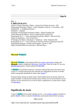 P.O.O Fdgfrank11@hotmail.com
Mete na net:
http://www.mtm.ufsc.br/~azeredo/cursoC/faq-main.html#insc00
Page 30
__________________________________________________________________________________
___
Pag.: 28
9. BIBLIOGRAFIA
Análise e Projeto Orientado a Objeto - Jaelson Freire Brelaz de Castro - [94]
Programação Orientada a Objetos - Tadao Takahashi e Hans K. E. Liesenberg - [90]
Smalltalk 80 - A. Goldberg & Robson
Smalltalk V - Digitalk
Introdução à Programação Orientada a Objeto - Miguel Jonathan [94]
Análise Baseada em Objetos - Peter Coad & Edward Yourdon [92]
Programação em C++ - Uma Abordagem Orientada a Objetos - Ben Ezzel [91]
Projeto de Algoritmos - Nívio Ziviani [93]
O Paradigma de Objetos: Introdução e Tendências - Tadao Takahashi [89]
Programando em C++ - Steven Holzner & The Peter Norton Computing Group [93]
Programming language: concepts and paradigms - David A. Watt
Object Oriented Software Construction - Bertrand Meyer
Microsoft Windows
Microsoft Windows é uma popular família de sistemas operacionais criados pela
Microsoft, empresa fundada por Bill Gates e Paul Allen. Antes da versão NT, era uma
interface gráfica para o sistema operacional MS-DOS.
O Windows é um produto comercial, com preços diferenciados para cada uma de suas
versões. É o sistema operacional mais utilizado em computadores pessoais no mundo,
embora uma grande quantidade de cópias sejam ilegais.[1]
O impacto deste sistema no mundo atual é muito grande devido ao enorme número de
cópias instaladas. Conhecimentos mínimos desse sistema, do seu funcionamento, da sua
história e do seu contexto são, na visão de muitos, indispensáveis, mesmo para os leigos
em informática.
Significado do nome
A palavra windows em português significa janelas. A sua interface gráfica é baseada no
padrão WIMP e utiliza o conceito WYSIWYG, previamente desenvolvido em Xerox
 