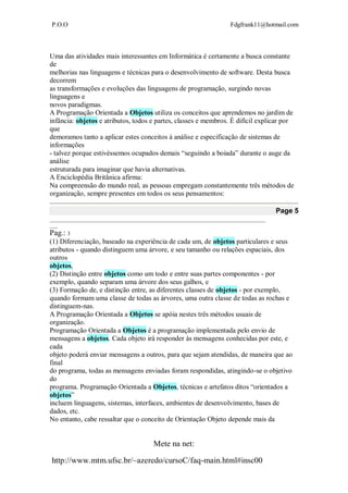 P.O.O Fdgfrank11@hotmail.com
Mete na net:
http://www.mtm.ufsc.br/~azeredo/cursoC/faq-main.html#insc00
Uma das atividades mais interessantes em Informática é certamente a busca constante
de
melhorias nas linguagens e técnicas para o desenvolvimento de software. Desta busca
decorrem
as transformações e evoluções das linguagens de programação, surgindo novas
linguagens e
novos paradigmas.
A Programação Orientada a Objetos utiliza os conceitos que aprendemos no jardim de
infância: objetos e atributos, todos e partes, classes e membros. É difícil explicar por
que
demoramos tanto a aplicar estes conceitos à análise e especificação de sistemas de
informações
- talvez porque estivéssemos ocupados demais “seguindo a boiada” durante o auge da
análise
estruturada para imaginar que havia alternativas.
A Enciclopédia Britânica afirma:
Na compreensão do mundo real, as pessoas empregam constantemente três métodos de
organização, sempre presentes em todos os seus pensamentos:
Page 5
__________________________________________________________________________________
___
Pag.: 3
(1) Diferenciação, baseado na experiência de cada um, de objetos particulares e seus
atributos - quando distinguem uma árvore, e seu tamanho ou relações espaciais, dos
outros
objetos,
(2) Distinção entre objetos como um todo e entre suas partes componentes - por
exemplo, quando separam uma árvore dos seus galhos, e
(3) Formação de, e distinção entre, as diferentes classes de objetos - por exemplo,
quando formam uma classe de todas as árvores, uma outra classe de todas as rochas e
distinguem-nas.
A Programação Orientada a Objetos se apóia nestes três métodos usuais de
organização.
Programação Orientada a Objetos é a programação implementada pelo envio de
mensagens a objetos. Cada objeto irá responder às mensagens conhecidas por este, e
cada
objeto poderá enviar mensagens a outros, para que sejam atendidas, de maneira que ao
final
do programa, todas as mensagens enviadas foram respondidas, atingindo-se o objetivo
do
programa. Programação Orientada a Objetos, técnicas e artefatos ditos “orientados a
objetos”
incluem linguagens, sistemas, interfaces, ambientes de desenvolvimento, bases de
dados, etc.
No entanto, cabe ressaltar que o conceito de Orientação Objeto depende mais da
 
