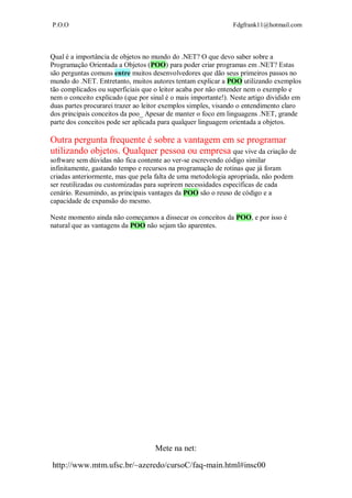 P.O.O Fdgfrank11@hotmail.com
Mete na net:
http://www.mtm.ufsc.br/~azeredo/cursoC/faq-main.html#insc00
Qual é a importância de objetos no mundo do .NET? O que devo saber sobre a
Programação Orientada a Objetos (POO) para poder criar programas em .NET? Estas
são perguntas comuns entre muitos desenvolvedores que dão seus primeiros passos no
mundo do .NET. Entretanto, muitos autores tentam explicar a POO utilizando exemplos
tão complicados ou superficiais que o leitor acaba por não entender nem o exemplo e
nem o conceito explicado (que por sinal é o mais importante!). Neste artigo dividido em
duas partes procurarei trazer ao leitor exemplos simples, visando o entendimento claro
dos principais conceitos da poo_ Apesar de manter o foco em linguagens .NET, grande
parte dos conceitos pode ser aplicada para qualquer linguagem orientada a objetos.
Outra pergunta frequente é sobre a vantagem em se programar
utilizando objetos. Qualquer pessoa ou empresa que vive da criação de
software sem dúvidas não fica contente ao ver-se escrevendo código similar
infinitamente, gastando tempo e recursos na programação de rotinas que já foram
criadas anteriormente, mas que pela falta de uma metodologia apropriada, não podem
ser reutilizadas ou customizadas para suprirem necessidades específicas de cada
cenário. Resumindo, as principais vantages da POO são o reuso de código e a
capacidade de expansão do mesmo.
Neste momento ainda não começamos a dissecar os conceitos da POO, e por isso é
natural que as vantagens da POO não sejam tão aparentes.
 