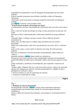 P.O.O Fdgfrank11@hotmail.com
Mete na net:
http://www.mtm.ufsc.br/~azeredo/cursoC/faq-main.html#insc00
mentalidade do programador do que da linguagem de programação que está sendo
utilizada.
Pode-se conseguir programas razoavelmente orientados a objeto em linguagens
tipicamente
estruturadas, assim como pode-se conseguir programas estruturados em linguagens
voltadas
para objetos. Tomemos como exemplo a frase:
“O navio atraca no porto e descarrega sua carga.”
se analisássemos esta frase estruturadamente, pensaríamos logo em como o navio atraca
no
porto e como ele faz para descarregar sua carga, ou seja, pensaríamos na ação que está
sendo
feita (que na frase é representada pelos verbos) para transformá-la em procedimento.
Em
orientação objeto, o enfoque com que se encara a frase é diferente: primeiro
pensaríamos no
objeto navio, no objeto porto e no objeto carga, pensando como eles seriam e
procurando
definir seu comportamento. Após isto é que pensaremos em como o navio se relaciona
com o
porto e com a carga, e como o porto se relaciona com carga. De modo grosseiro,
podemos
dizer que ao analisarmos uma frase pensando estruturadamente, damos ênfase aos
verbos, e
pensando orientado a objetos, damos ênfase aos substantivos.
Pelo que foi visto acima, percebe-se que o programador experiente terá inicialmente
grande dificuldade em migrar para a orientação a objeto, pois terá que esquecer os anos
de
prática analisando os problemas estruturadamente, para reaprender a analisá-los de
forma
voltada a objeto. Ninguém faria isto se não tivesse bons motivos. Abaixo são mostradas
algumas das vantagens que motivam veteranos programadores a readaptar-se para o
paradigma de orientação a objeto:
Sensível redução no custo de manutenção do software
Aumento na reutilização de código 
Page 6
__________________________________________________________________________________
___
Pag.: 4
Redução no custo de manutenção:
Na programação orientada a objetos, existem certas características (herança e
encapsulamento) que permitem que, quando for necessária alguma alteração,
modifique-se
apenas o objeto que necessita desta alteração, e ela propagar-se-á automaticamente às
demais
 