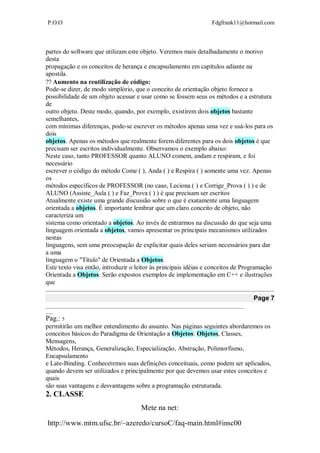 P.O.O Fdgfrank11@hotmail.com
Mete na net:
http://www.mtm.ufsc.br/~azeredo/cursoC/faq-main.html#insc00
partes do software que utilizam este objeto. Veremos mais detalhadamente o motivo
desta
propagação e os conceitos de herança e encapsulamento em capítulos adiante na
apostila.
Aumento na reutilização de código:
Pode-se dizer, de modo simplório, que o conceito de orientação objeto fornece a
possibilidade de um objeto acessar e usar como se fossem seus os métodos e a estrutura
de
outro objeto. Deste modo, quando, por exemplo, existirem dois objetos bastante
semelhantes,
com mínimas diferenças, pode-se escrever os métodos apenas uma vez e usá-los para os
dois
objetos. Apenas os métodos que realmente forem diferentes para os dois objetos é que
precisam ser escritos individualmente. Observamos o exemplo abaixo:
Neste caso, tanto PROFESSOR quanto ALUNO comem, andam e respiram, e foi
necessário
escrever o código do método Come ( ), Anda ( ) e Respira ( ) somente uma vez. Apenas
os
métodos específicos de PROFESSOR (no caso, Leciona ( ) e Corrige_Prova ( ) ) e de
ALUNO (Assiste_Aula ( ) e Faz_Prova ( ) ) é que precisam ser escritos
Atualmente existe uma grande discussão sobre o que é exatamente uma linguagem
orientada a objetos. É importante lembrar que um claro conceito de objeto, não
caracteriza um
sistema como orientado a objetos. Ao invés de entrarmos na discussão do que seja uma
linguagem orientada a objetos, vamos apresentar os principais mecanismos utilizados
nestas
linguagens, sem uma preocupação de explicitar quais deles seriam necessários para dar
a uma
linguagem o "Título" de Orientada a Objetos.
Este texto visa então, introduzir o leitor às principais idéias e conceitos de Programação
Orientada a Objetos. Serão expostos exemplos de implementação em C++ e ilustrações
que
Page 7
__________________________________________________________________________________
___
Pag.: 5
permitirão um melhor entendimento do assunto. Nas páginas seguintes abordaremos os
conceitos básicos do Paradigma de Orientação a Objetos: Objetos, Classes,
Mensagens,
Métodos, Herança, Generalização, Especialização, Abstração, Polimorfismo,
Encapsulamento
e Late-Binding. Conheceremos suas definições conceituais, como podem ser aplicados,
quando devem ser utilizados e principalmente por que devemos usar estes conceitos e
quais
são suas vantagens e desvantagens sobre a programação estruturada.
2. CLASSE
 