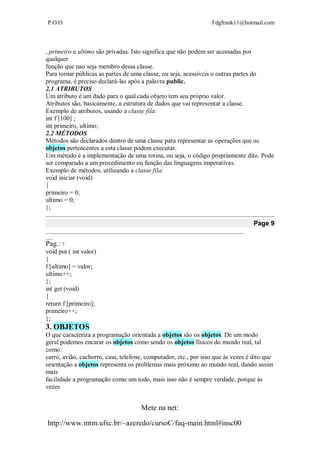 P.O.O Fdgfrank11@hotmail.com
Mete na net:
http://www.mtm.ufsc.br/~azeredo/cursoC/faq-main.html#insc00
, primeiro e ultimo são privadas. Isto significa que não podem ser acessadas por
qualquer
função que nao seja membro dessa classe.
Para tornar públicas as partes de uma classe, ou seja, acessíveis o outras partes do
programa, é preciso declará-las após a palavra public.
2.1 ATRIBUTOS
Um atributo é um dado para o qual cada objeto tem seu próprio valor.
Atributos são, basicamente, a estrutura de dados que vai representar a classe.
Exemplo de atributos, usando a classe fila:
int f [100] ;
int primeiro, ultimo;
2.2 MÉTODOS
Métodos são declarados dentro de uma classe para representar as operações que os
objetos pertencentes a esta classe podem executar.
Um método é a implementação de uma rotina, ou seja, o código propriamente dito. Pode
ser comparado a um procedimento ou função das linguagens imperativas.
Exemplo de métodos, utilizando a classe fila:
void iniciar (void)
{
primeiro = 0;
ultimo = 0;
};
Page 9
__________________________________________________________________________________
___
Pag.: 7
void put ( int valor)
{
f [ultimo] = valor;
ultimo++;
};
int get (void)
{
return f [primeiro];
primeiro++;
};
3. OBJETOS
O que caracteriza a programação orientada a objetos são os objetos. De um modo
geral podemos encarar os objetos como sendo os objetos físicos do mundo real, tal
como:
carro, avião, cachorro, casa, telefone, computador, etc., por isso que às vezes é dito que
orientação a objetos representa os problemas mais próximo ao mundo real, dando assim
mais
facilidade a programação como um todo, mais isso não é sempre verdade, porque às
vezes
 
