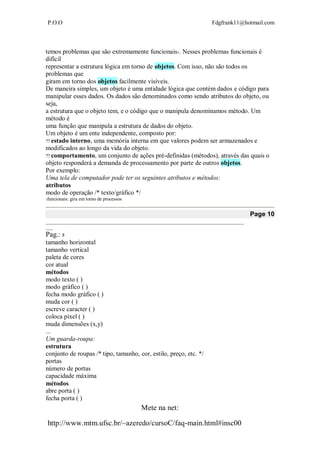 P.O.O Fdgfrank11@hotmail.com
Mete na net:
http://www.mtm.ufsc.br/~azeredo/cursoC/faq-main.html#insc00
temos problemas que são extremamente funcionais1. Nesses problemas funcionais é
difícil
representar a estrutura lógica em torno de objetos. Com isso, não são todos os
problemas que
giram em torno dos objetos facilmente visíveis.
De maneira simples, um objeto é uma entidade lógica que contém dados e código para
manipular esses dados. Os dados são denominados como sendo atributos do objeto, ou
seja,
a estrutura que o objeto tem, e o código que o manipula denominamos método. Um
método é
uma função que manipula a estrutura de dados do objeto.
Um objeto é um ente independente, composto por:
estado interno, uma memória interna em que valores podem ser armazenados e
modificados ao longo da vida do objeto.
comportamento, um conjunto de ações pré-definidas (métodos), através das quais o
objeto responderá a demanda de processamento por parte de outros objetos.
Por exemplo:
Uma tela de computador pode ter os seguintes atributos e métodos:
atributos
modo de operação /* texto/gráfico */
1funcionais: gira em torno de processos
Page 10
__________________________________________________________________________________
___
Pag.: 8
tamanho horizontal
tamanho vertical
paleta de cores
cor atual
métodos
modo texto ( )
modo gráfico ( )
fecha modo gráfico ( )
muda cor ( )
escreve caracter ( )
coloca pixel ( )
muda dimensões (x,y)
...
Um guarda-roupa:
estrutura
conjunto de roupas /* tipo, tamanho, cor, estilo, preço, etc. */
portas
número de portas
capacidade máxima
métodos
abre porta ( )
fecha porta ( )
 
