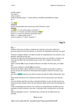 P.O.O Fdgfrank11@hotmail.com
Mete na net:
http://www.mtm.ufsc.br/~azeredo/cursoC/faq-main.html#insc00
escolhe roupa ( )
tira roupa ( )
coloca roupa ( )
estado do guarda-roupa ( ) /* portas abertas e fechadas, quantidade de roupas,
etc. */
...
Uma lista:
estrutura
(nodo e um apontador para um próximo nodo) Primeiro e atual
métodos
cria lista ( ) /* cria célula cabeça e inicializa */
próximo ( ) /*vai para o próximo elemento da lista */
insere ( ) /* insere um elemento na posição atual */
deleta ( ) /* apaga posição atual */
volta ao começo ( ) /* atual = primeiro */
...
Page 11
__________________________________________________________________________________
___
Pag.: 9
Podemos notar que um objeto é composto por estrutura e processos, onde esses
processos giram em torno da estrutura, ao contrário das linguagens funcionais, nas quais
a
estrutura se adapta a função. Um objeto só pode ser manipulado por sua estrutura e seus
métodos, nada mais do que isso.
Somente um objeto de um determinado tipo pode acessar seus métodos e estrutura, um
outro tipo de objeto não tem nenhum acesso a estes. Por exemplo, em uma classe
cachorro
temos o método fala. Se por exemplo definirmos um objeto da classe gato, este objeto
não
tem acesso nenhum ao método fala de cachorro.
Dentro de um objeto, alguns métodos e/ou estrutura podem ser privados ao objeto, o
que nos diz que são inacessíveis diretamente para qualquer elemento fora dele, o que
impede
que outros objetos tenham acesso direto às partes privadas do objeto referenciado. Para
o
objeto poder referenciar seus elementos privados ele deve passar pelos seus métodos,
neste
caso um método específico que faça a operação desejada, ou seja, ele pode acessar sua
estrutura privada somente através de seus métodos, dando assim uma certa abstração de
como
é feita a manipulação da estrutura. Isso consiste no encapsulamento de dados que será
explicado na seção referente a este tema. A princípio toda a estrutura deve ser privada,
mas
algumas linguagens como C++ permitem que a estrutura de um objeto possa ser
acessada
 
