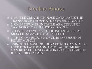  1.MUSELE CREATINE KINASE CATALAYSES THE 
TRANSFER OF PHOSPHATE BETWEEN AND ATP 
 2. CK IN SERUM IS UNSTABLE AS A RESULT OF 
OXYDATION OF SULFHYDRYL GROUP 
 3.IT IS RELATAVILY SPECIFIC WHEN SKELETAL 
MUSCLE DAMAGE IS NOT PRESENT 
 4. THE CKMB ISOFORM OF CK IS EXPRESSED IN 
HEART MUSCLE 
 5 SINCE IT HAS SHORT DURATION IT CAN NOT BE 
USED FOR LATE DIAGNOSIS OF ACUTE MI BUT 
CAN BE USED TO SUGGEST INFRACT EXTENTION 
IF LEVEL RISE AGAIN 
 