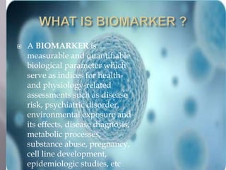  A BIOMARKER is 
measurable and quantifiable 
biological parameter which 
serve as indices for health-and 
physiology-related 
assessments such as disease 
risk, psychiatric disorder, 
environmental exposure and 
its effects, disease diagnosis, 
metabolic processes, 
substance abuse, pregnancy, 
cell line development, 
epidemiologic studies, etc 
 
