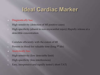  Diagnostically has; 
1. High sensitivity (detection of MI positive cases) 
2. High specificity (absent in non-myocardial injury) Rapidly release at a 
detectible concentration 
3. Correlate efficiently with the extent of MI 
4. Persists in blood for valuable time (long 1/2 life) 
 Analytically has; 
1. High sensitivity (low detectable limit) 
2. High specificity (less interferences) 
3. Easy, inexpensive and rapidly tested ( short TAT) 
 