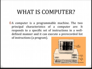 WHAT IS COMPUTER?
0 A computer is a programmable machine. The two
principal characteristics of a computer are: It
responds to a specific set of instructions in a well-
defined manner and it can execute a prerecorded list
of instructions (a program).
 