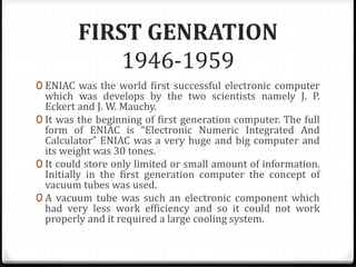 FIRST GENRATION
1946-1959
0 ENIAC was the world first successful electronic computer
which was develops by the two scientists namely J. P.
Eckert and J. W. Mauchy.
0 It was the beginning of first generation computer. The full
form of ENIAC is “Electronic Numeric Integrated And
Calculator” ENIAC was a very huge and big computer and
its weight was 30 tones.
0 It could store only limited or small amount of information.
Initially in the first generation computer the concept of
vacuum tubes was used.
0 A vacuum tube was such an electronic component which
had very less work efficiency and so it could not work
properly and it required a large cooling system.
 