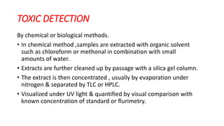 TOXIC DETECTION
By chemical or biological methods.
• In chemical method ,samples are extracted with organic solvent
such as chloroform or methonal in combination with small
amounts of water.
• Extracts are further cleaned up by passage with a silica gel column.
• The extract is then concentrated , usually by evaporation under
nitrogen & separated by TLC or HPLC.
• Visualized under UV light & quantified by visual comparison with
known concentration of standard or flurimetry.
 