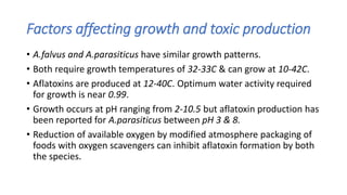 Factors affecting growth and toxic production
• A.falvus and A.parasiticus have similar growth patterns.
• Both require growth temperatures of 32-33C & can grow at 10-42C.
• Aflatoxins are produced at 12-40C. Optimum water activity required
for growth is near 0.99.
• Growth occurs at pH ranging from 2-10.5 but aflatoxin production has
been reported for A.parasiticus between pH 3 & 8.
• Reduction of available oxygen by modified atmosphere packaging of
foods with oxygen scavengers can inhibit aflatoxin formation by both
the species.
 
