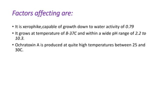 Factors affecting are:
• It is xerophike,capable of growth down to water activity of 0.79
• It grows at temperature of 8-37C and within a wide pH range of 2.2 to
10.3.
• Ochratoxin A is produced at quite high temperatures between 25 and
30C.
 