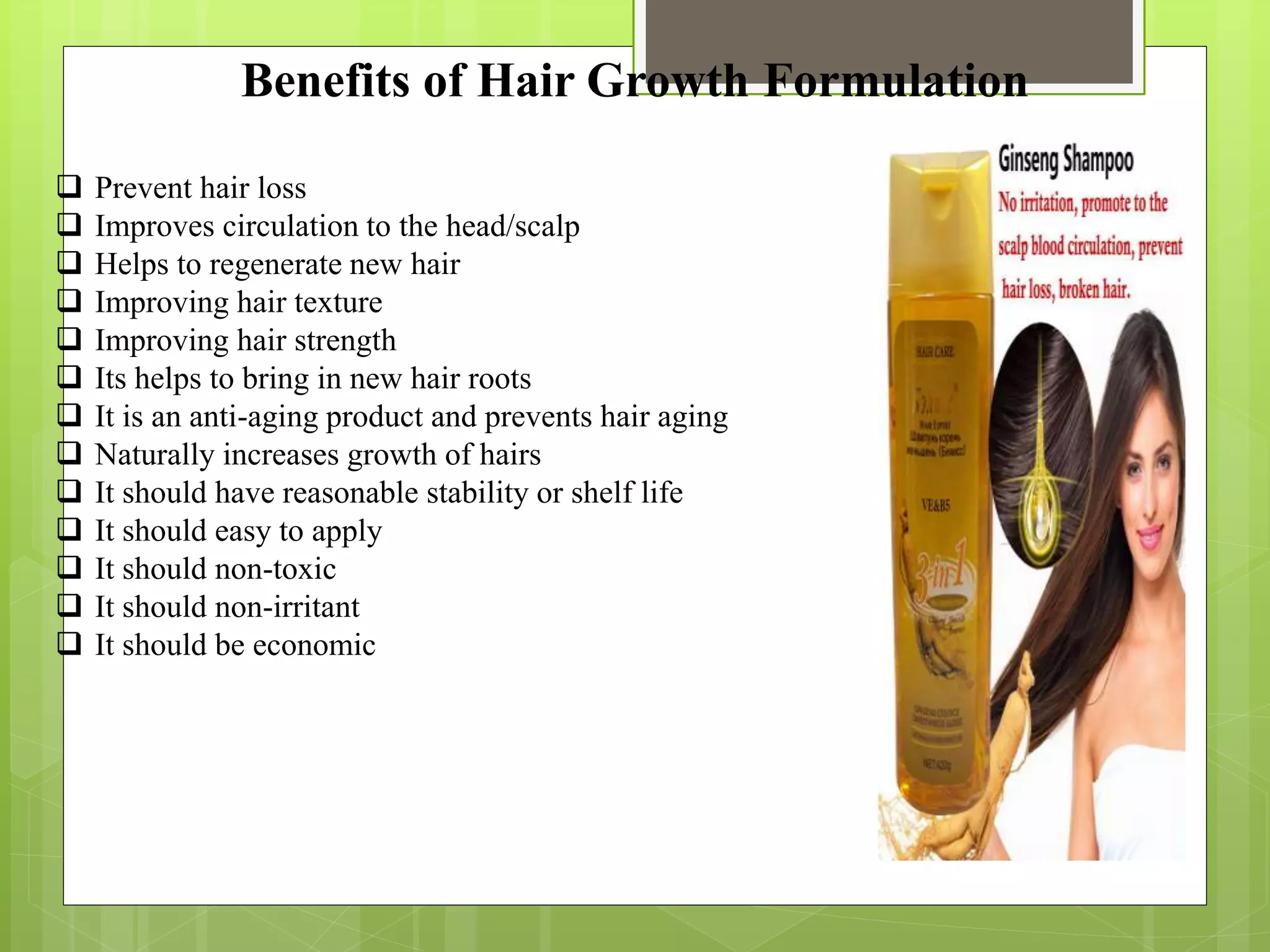 Benefits of Hair Growth Formulation
 Prevent hair loss
 Improves circulation to the head/scalp
 Helps to regenerate new hair
 Improving hair texture
 Improving hair strength
 Its helps to bring in new hair roots
 It is an anti-aging product and prevents hair aging
 Naturally increases growth of hairs
 It should have reasonable stability or shelf life
 It should easy to apply
 It should non-toxic
 It should non-irritant
 It should be economic
 