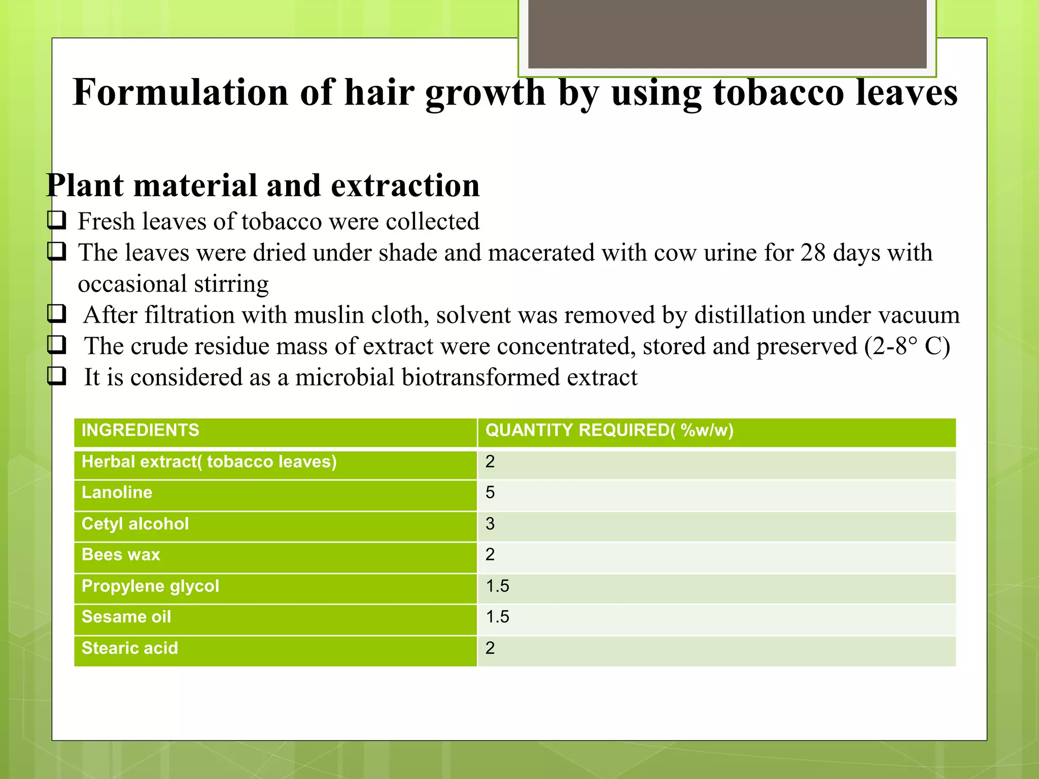 Formulation of hair growth by using tobacco leaves
Plant material and extraction
 Fresh leaves of tobacco were collected
 The leaves were dried under shade and macerated with cow urine for 28 days with
occasional stirring
 After filtration with muslin cloth, solvent was removed by distillation under vacuum
 The crude residue mass of extract were concentrated, stored and preserved (2-8° C)
 It is considered as a microbial biotransformed extract
INGREDIENTS QUANTITY REQUIRED( %w/w)
Herbal extract( tobacco leaves) 2
Lanoline 5
Cetyl alcohol 3
Bees wax 2
Propylene glycol 1.5
Sesame oil 1.5
Stearic acid 2
 