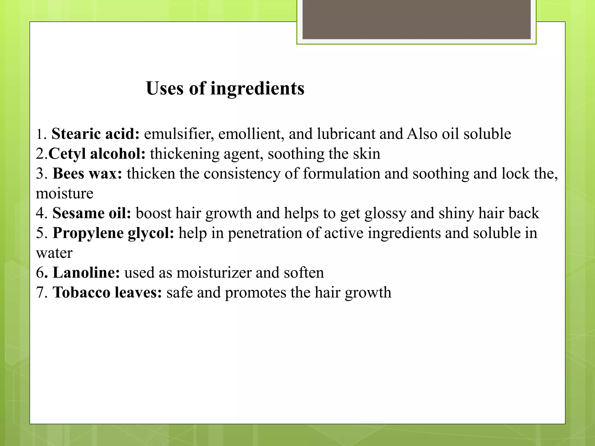 Uses of ingredients
1. Stearic acid: emulsifier, emollient, and lubricant and Also oil soluble
2.Cetyl alcohol: thickening agent, soothing the skin
3. Bees wax: thicken the consistency of formulation and soothing and lock the,
moisture
4. Sesame oil: boost hair growth and helps to get glossy and shiny hair back
5. Propylene glycol: help in penetration of active ingredients and soluble in
water
6. Lanoline: used as moisturizer and soften
7. Tobacco leaves: safe and promotes the hair growth
 