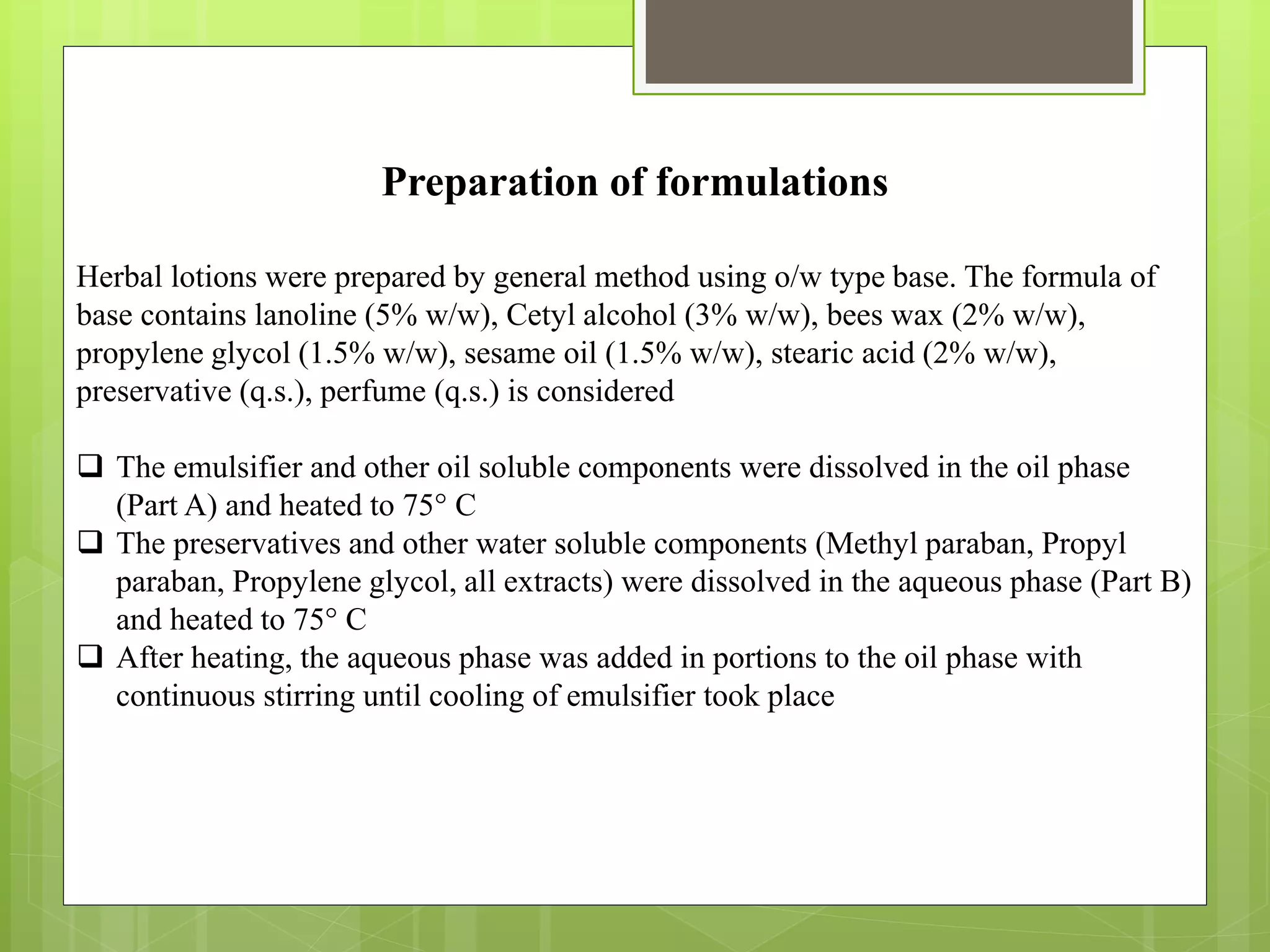 Preparation of formulations
Herbal lotions were prepared by general method using o/w type base. The formula of
base contains lanoline (5% w/w), Cetyl alcohol (3% w/w), bees wax (2% w/w),
propylene glycol (1.5% w/w), sesame oil (1.5% w/w), stearic acid (2% w/w),
preservative (q.s.), perfume (q.s.) is considered
 The emulsifier and other oil soluble components were dissolved in the oil phase
(Part A) and heated to 75° C
 The preservatives and other water soluble components (Methyl paraban, Propyl
paraban, Propylene glycol, all extracts) were dissolved in the aqueous phase (Part B)
and heated to 75° C
 After heating, the aqueous phase was added in portions to the oil phase with
continuous stirring until cooling of emulsifier took place
 
