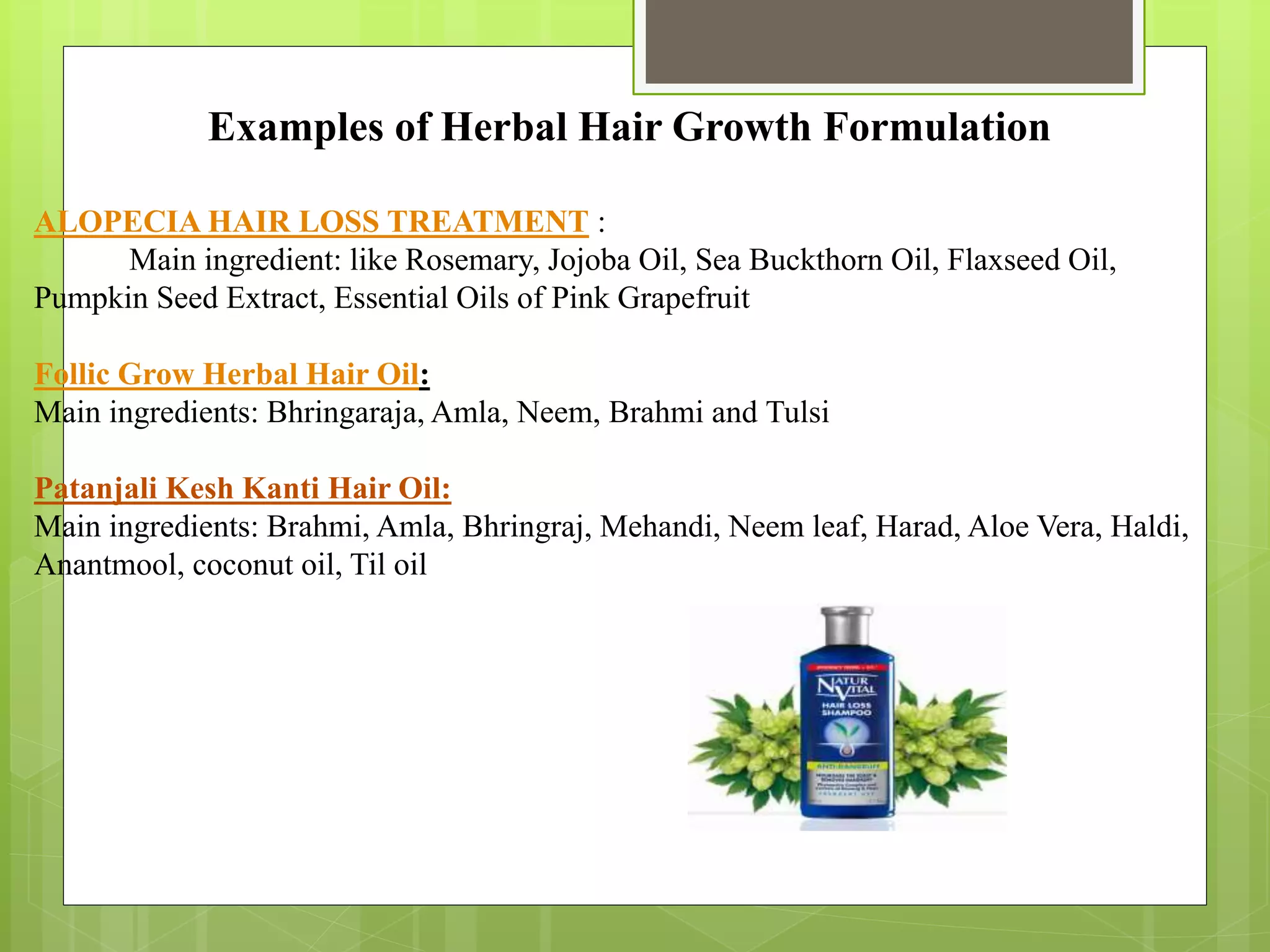 Examples of Herbal Hair Growth Formulation
ALOPECIA HAIR LOSS TREATMENT :
Main ingredient: like Rosemary, Jojoba Oil, Sea Buckthorn Oil, Flaxseed Oil,
Pumpkin Seed Extract, Essential Oils of Pink Grapefruit
Follic Grow Herbal Hair Oil:
Main ingredients: Bhringaraja, Amla, Neem, Brahmi and Tulsi
Patanjali Kesh Kanti Hair Oil:
Main ingredients: Brahmi, Amla, Bhringraj, Mehandi, Neem leaf, Harad, Aloe Vera, Haldi,
Anantmool, coconut oil, Til oil
 
