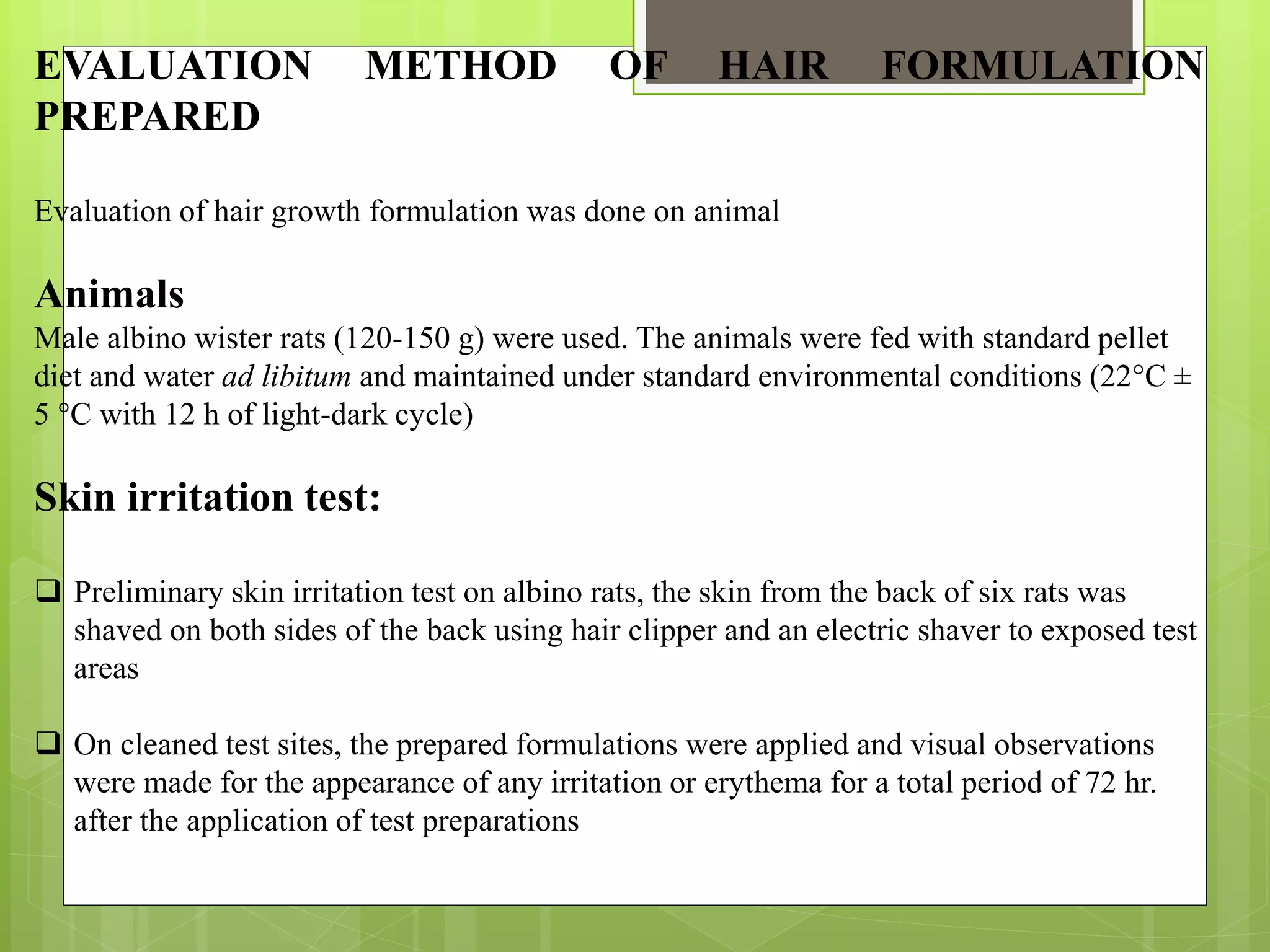 EVALUATION METHOD OF HAIR FORMULATION
PREPARED
Evaluation of hair growth formulation was done on animal
Animals
Male albino wister rats (120-150 g) were used. The animals were fed with standard pellet
diet and water ad libitum and maintained under standard environmental conditions (22°C ±
5 °C with 12 h of light-dark cycle)
Skin irritation test:
 Preliminary skin irritation test on albino rats, the skin from the back of six rats was
shaved on both sides of the back using hair clipper and an electric shaver to exposed test
areas
 On cleaned test sites, the prepared formulations were applied and visual observations
were made for the appearance of any irritation or erythema for a total period of 72 hr.
after the application of test preparations
 