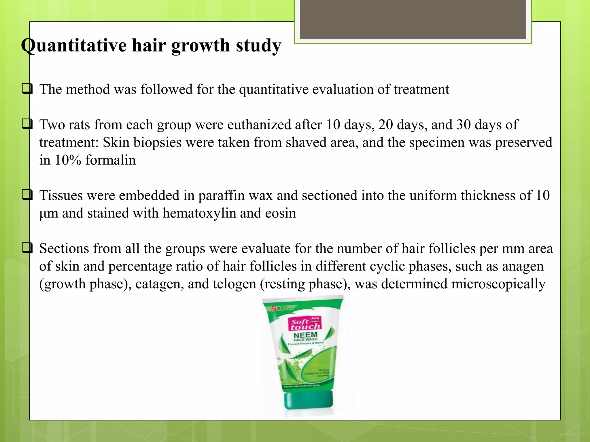 Quantitative hair growth study
 The method was followed for the quantitative evaluation of treatment
 Two rats from each group were euthanized after 10 days, 20 days, and 30 days of
treatment: Skin biopsies were taken from shaved area, and the specimen was preserved
in 10% formalin
 Tissues were embedded in paraffin wax and sectioned into the uniform thickness of 10
μm and stained with hematoxylin and eosin
 Sections from all the groups were evaluate for the number of hair follicles per mm area
of skin and percentage ratio of hair follicles in different cyclic phases, such as anagen
(growth phase), catagen, and telogen (resting phase), was determined microscopically
 