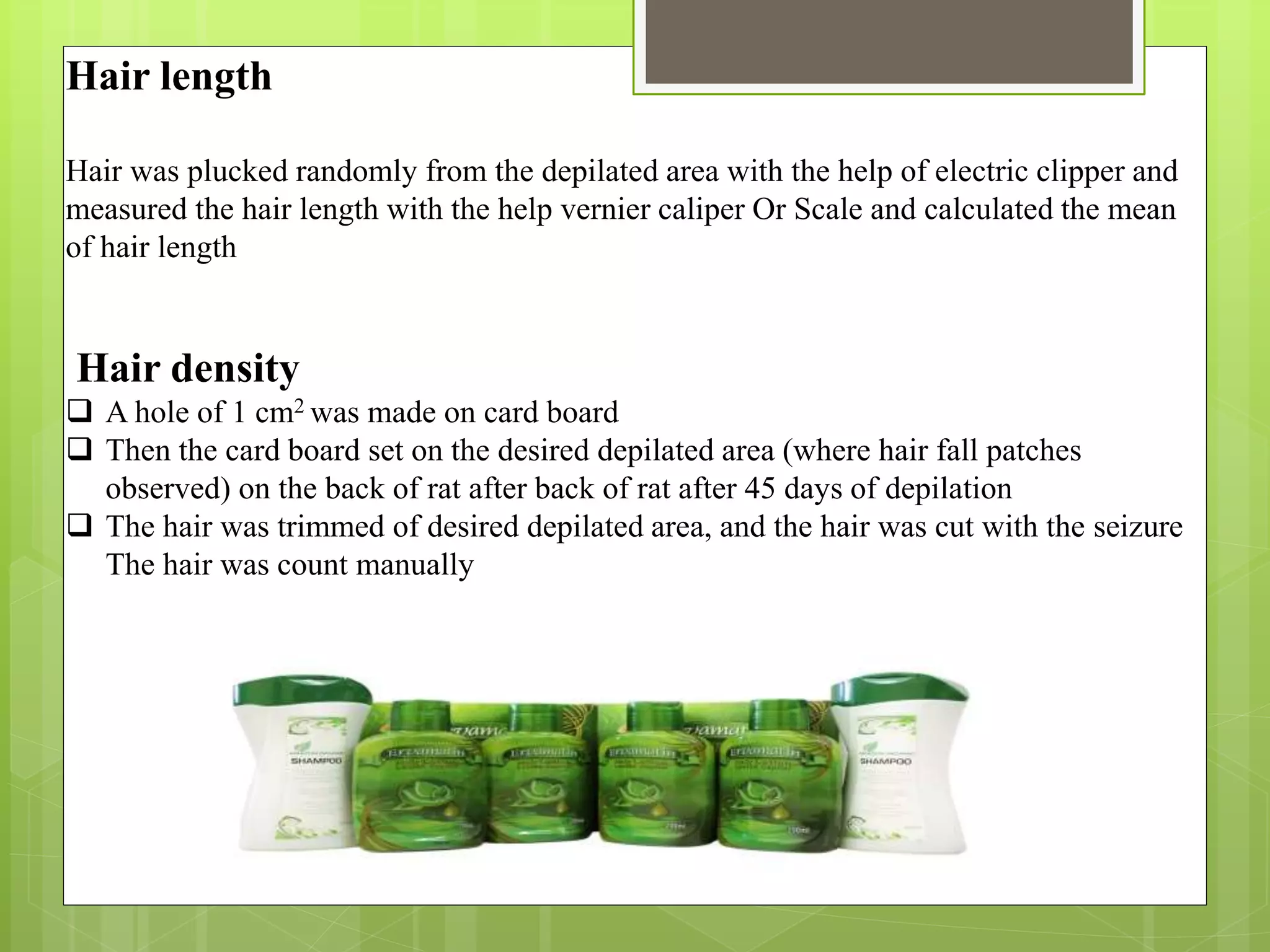 Hair length
Hair was plucked randomly from the depilated area with the help of electric clipper and
measured the hair length with the help vernier caliper Or Scale and calculated the mean
of hair length
Hair density
 A hole of 1 cm2 was made on card board
 Then the card board set on the desired depilated area (where hair fall patches
observed) on the back of rat after back of rat after 45 days of depilation
 The hair was trimmed of desired depilated area, and the hair was cut with the seizure
The hair was count manually
 
