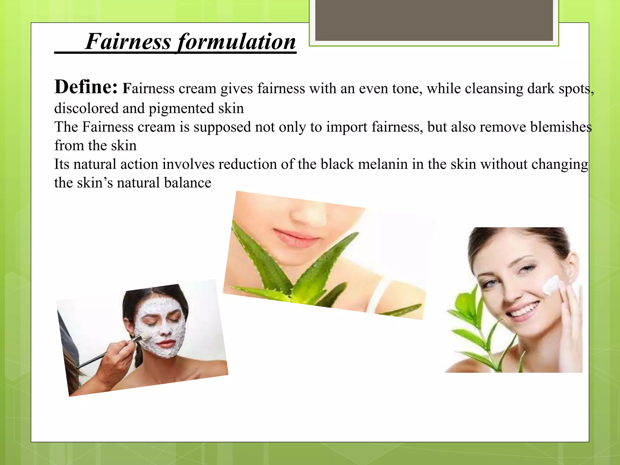 Fairness formulation
Define: Fairness cream gives fairness with an even tone, while cleansing dark spots,
discolored and pigmented skin
The Fairness cream is supposed not only to import fairness, but also remove blemishes
from the skin
Its natural action involves reduction of the black melanin in the skin without changing
the skin’s natural balance
 