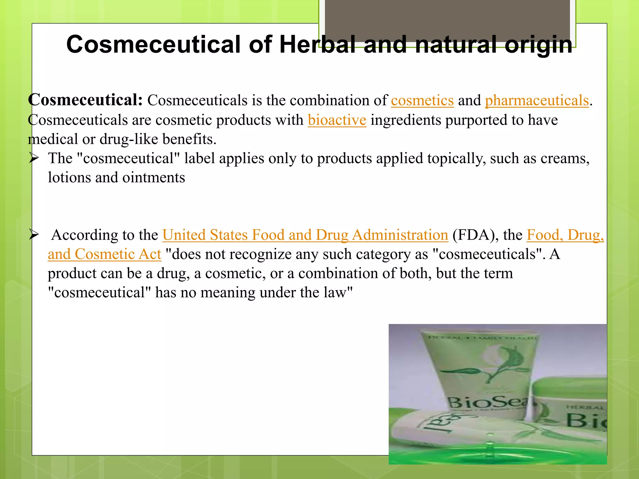 Cosmeceutical of Herbal and natural origin
Cosmeceutical: Cosmeceuticals is the combination of cosmetics and pharmaceuticals.
Cosmeceuticals are cosmetic products with bioactive ingredients purported to have
medical or drug-like benefits.
 The "cosmeceutical" label applies only to products applied topically, such as creams,
lotions and ointments
 According to the United States Food and Drug Administration (FDA), the Food, Drug,
and Cosmetic Act "does not recognize any such category as "cosmeceuticals". A
product can be a drug, a cosmetic, or a combination of both, but the term
"cosmeceutical" has no meaning under the law"
 