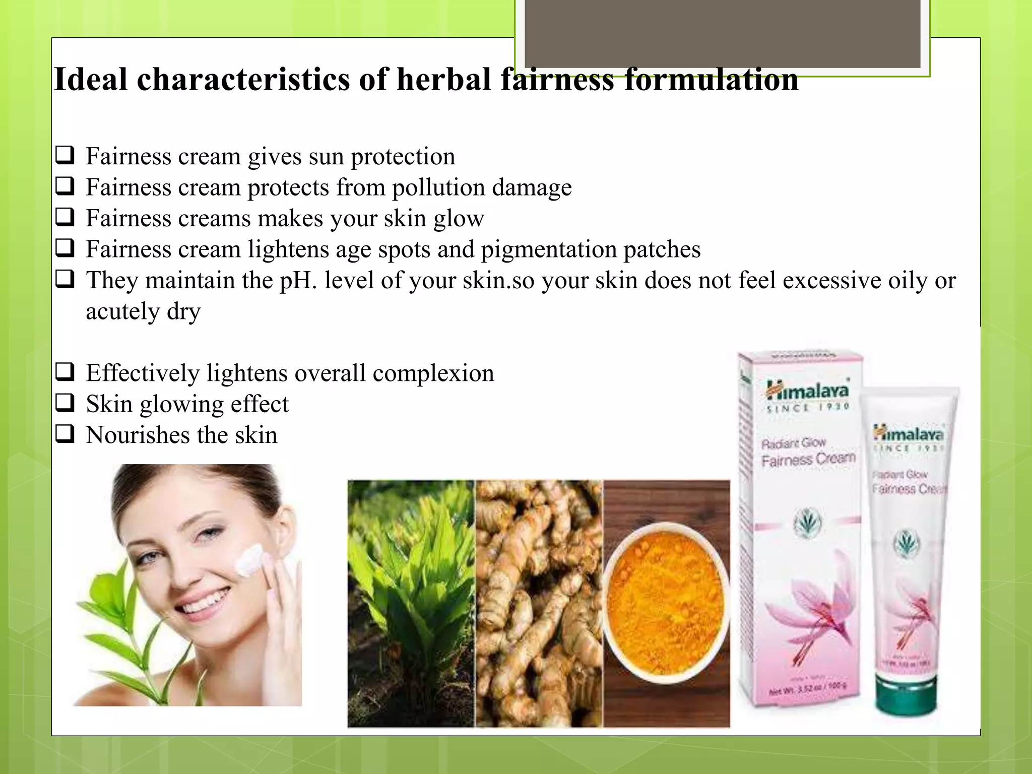 Ideal characteristics of herbal fairness formulation
 Fairness cream gives sun protection
 Fairness cream protects from pollution damage
 Fairness creams makes your skin glow
 Fairness cream lightens age spots and pigmentation patches
 They maintain the pH. level of your skin.so your skin does not feel excessive oily or
acutely dry
 Effectively lightens overall complexion
 Skin glowing effect
 Nourishes the skin
 