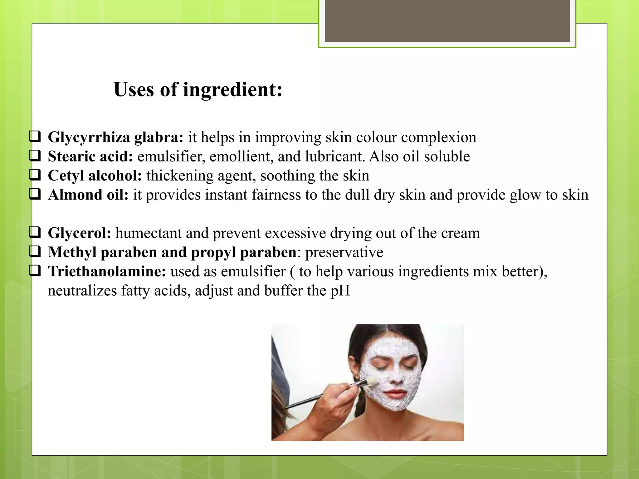 Uses of ingredient:
 Glycyrrhiza glabra: it helps in improving skin colour complexion
 Stearic acid: emulsifier, emollient, and lubricant. Also oil soluble
 Cetyl alcohol: thickening agent, soothing the skin
 Almond oil: it provides instant fairness to the dull dry skin and provide glow to skin
 Glycerol: humectant and prevent excessive drying out of the cream
 Methyl paraben and propyl paraben: preservative
 Triethanolamine: used as emulsifier ( to help various ingredients mix better),
neutralizes fatty acids, adjust and buffer the pH
 