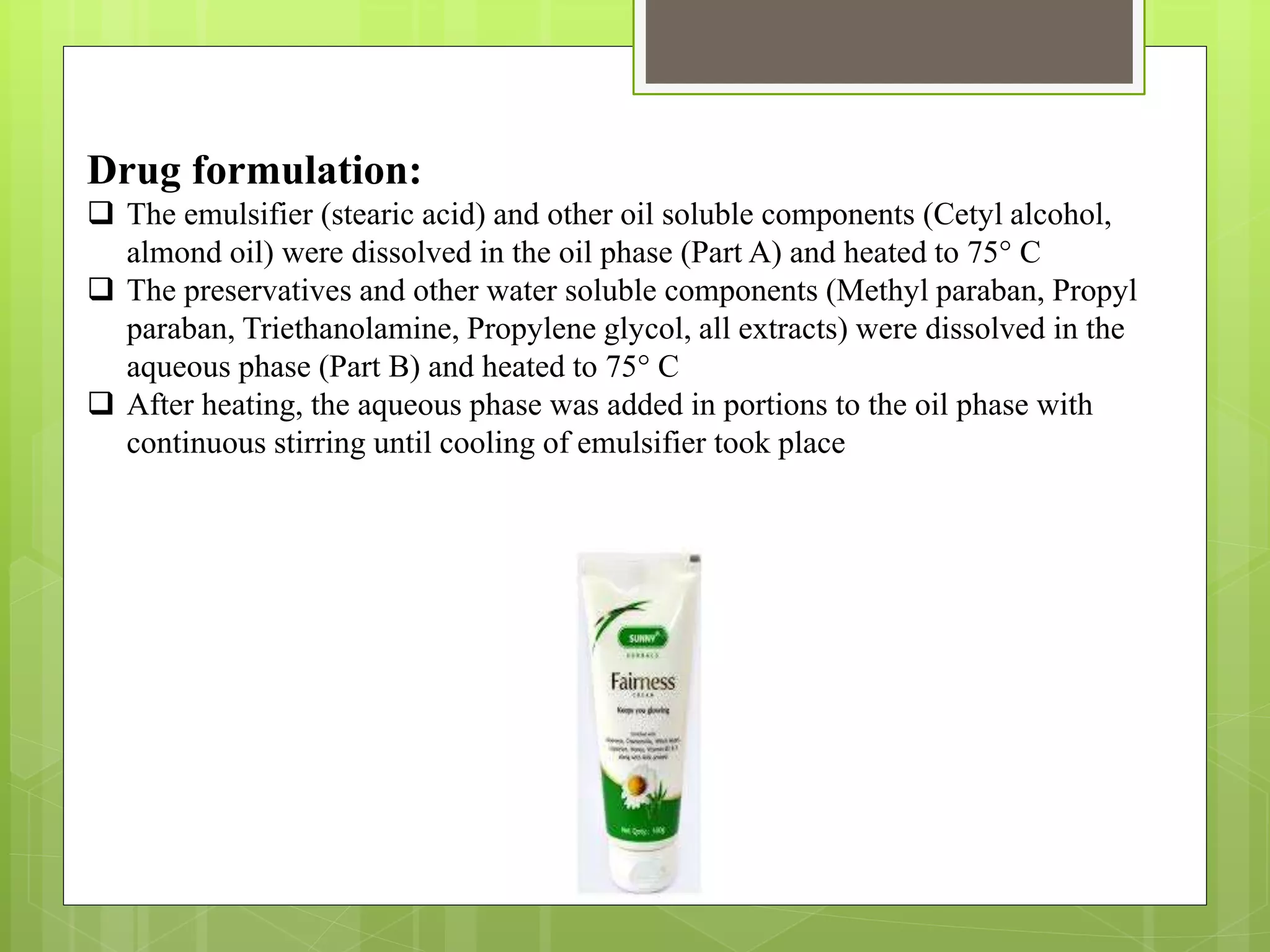 Drug formulation:
 The emulsifier (stearic acid) and other oil soluble components (Cetyl alcohol,
almond oil) were dissolved in the oil phase (Part A) and heated to 75° C
 The preservatives and other water soluble components (Methyl paraban, Propyl
paraban, Triethanolamine, Propylene glycol, all extracts) were dissolved in the
aqueous phase (Part B) and heated to 75° C
 After heating, the aqueous phase was added in portions to the oil phase with
continuous stirring until cooling of emulsifier took place
 