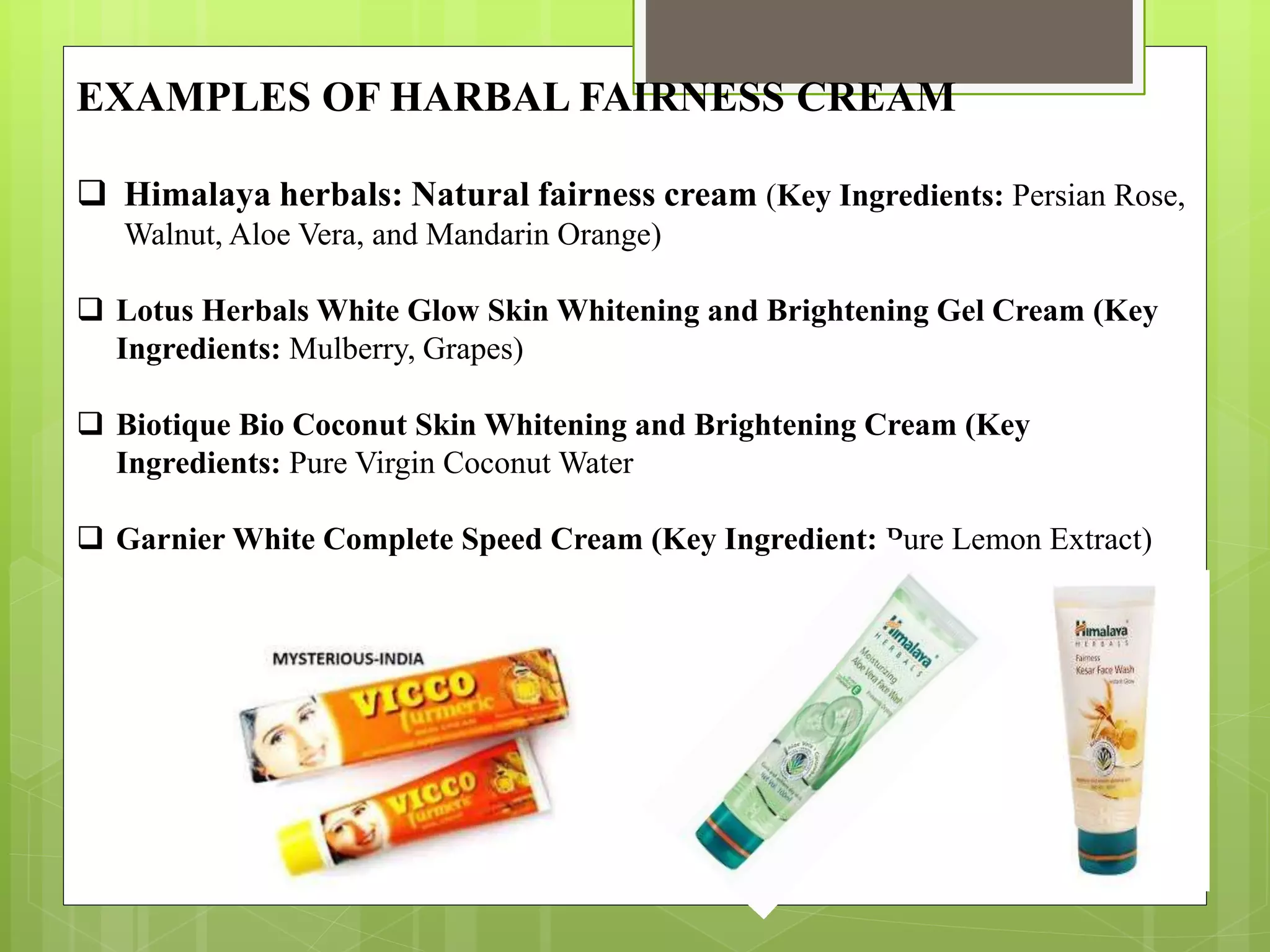 EXAMPLES OF HARBAL FAIRNESS CREAM
 Himalaya herbals: Natural fairness cream (Key Ingredients: Persian Rose,
Walnut, Aloe Vera, and Mandarin Orange)
 Lotus Herbals White Glow Skin Whitening and Brightening Gel Cream (Key
Ingredients: Mulberry, Grapes)
 Biotique Bio Coconut Skin Whitening and Brightening Cream (Key
Ingredients: Pure Virgin Coconut Water
 Garnier White Complete Speed Cream (Key Ingredient: Pure Lemon Extract)
 