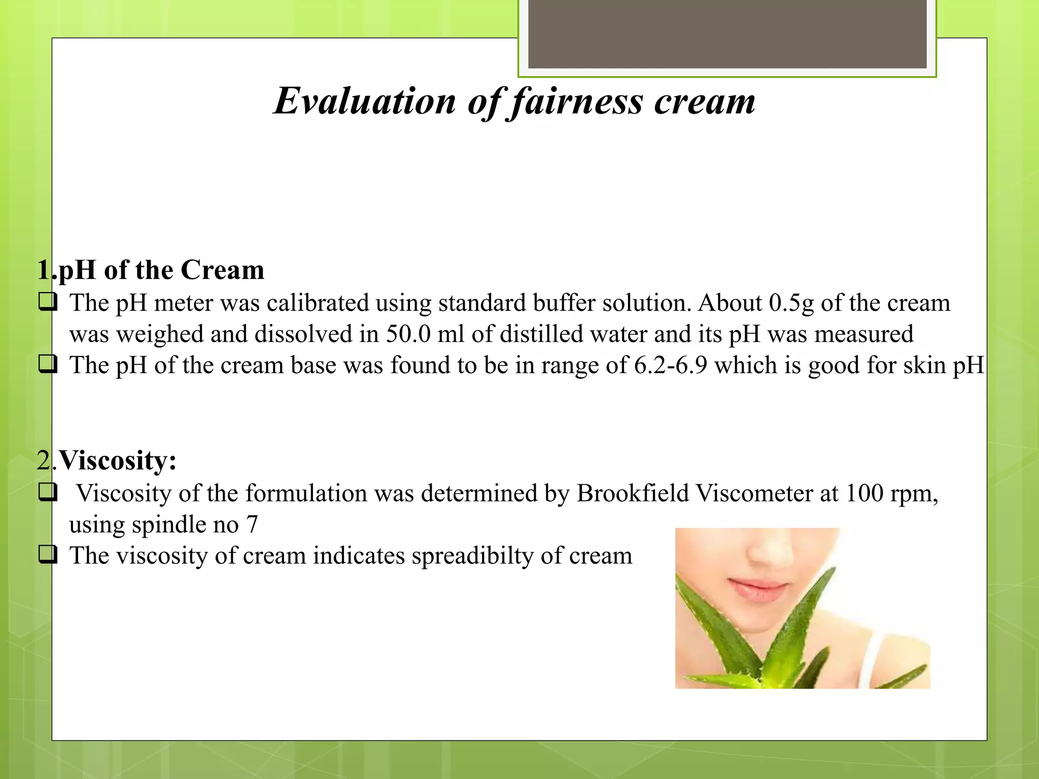 Evaluation of fairness cream
1.pH of the Cream
 The pH meter was calibrated using standard buffer solution. About 0.5g of the cream
was weighed and dissolved in 50.0 ml of distilled water and its pH was measured
 The pH of the cream base was found to be in range of 6.2-6.9 which is good for skin pH
2.Viscosity:
 Viscosity of the formulation was determined by Brookfield Viscometer at 100 rpm,
using spindle no 7
 The viscosity of cream indicates spreadibilty of cream
 