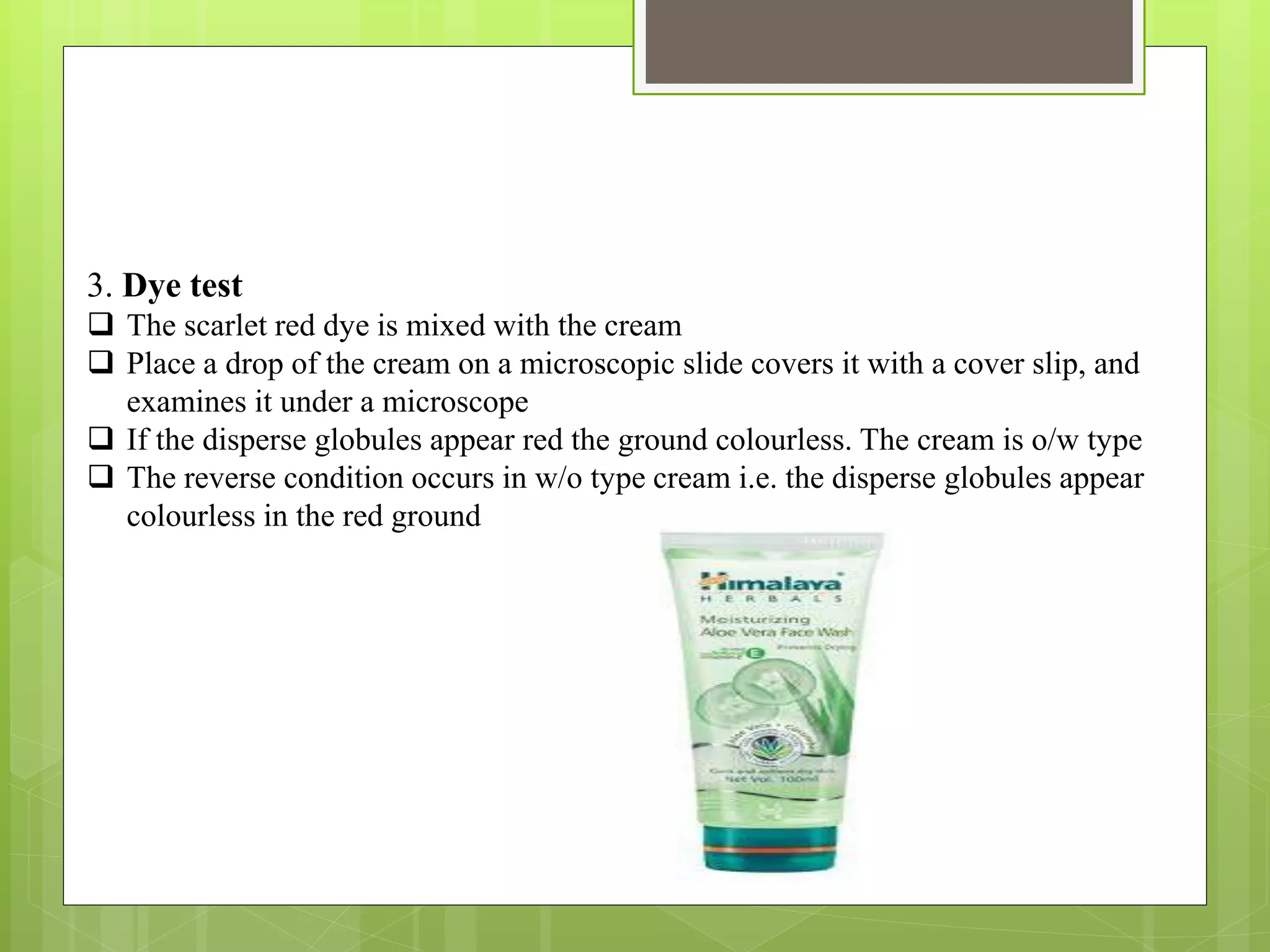 3. Dye test
 The scarlet red dye is mixed with the cream
 Place a drop of the cream on a microscopic slide covers it with a cover slip, and
examines it under a microscope
 If the disperse globules appear red the ground colourless. The cream is o/w type
 The reverse condition occurs in w/o type cream i.e. the disperse globules appear
colourless in the red ground
 