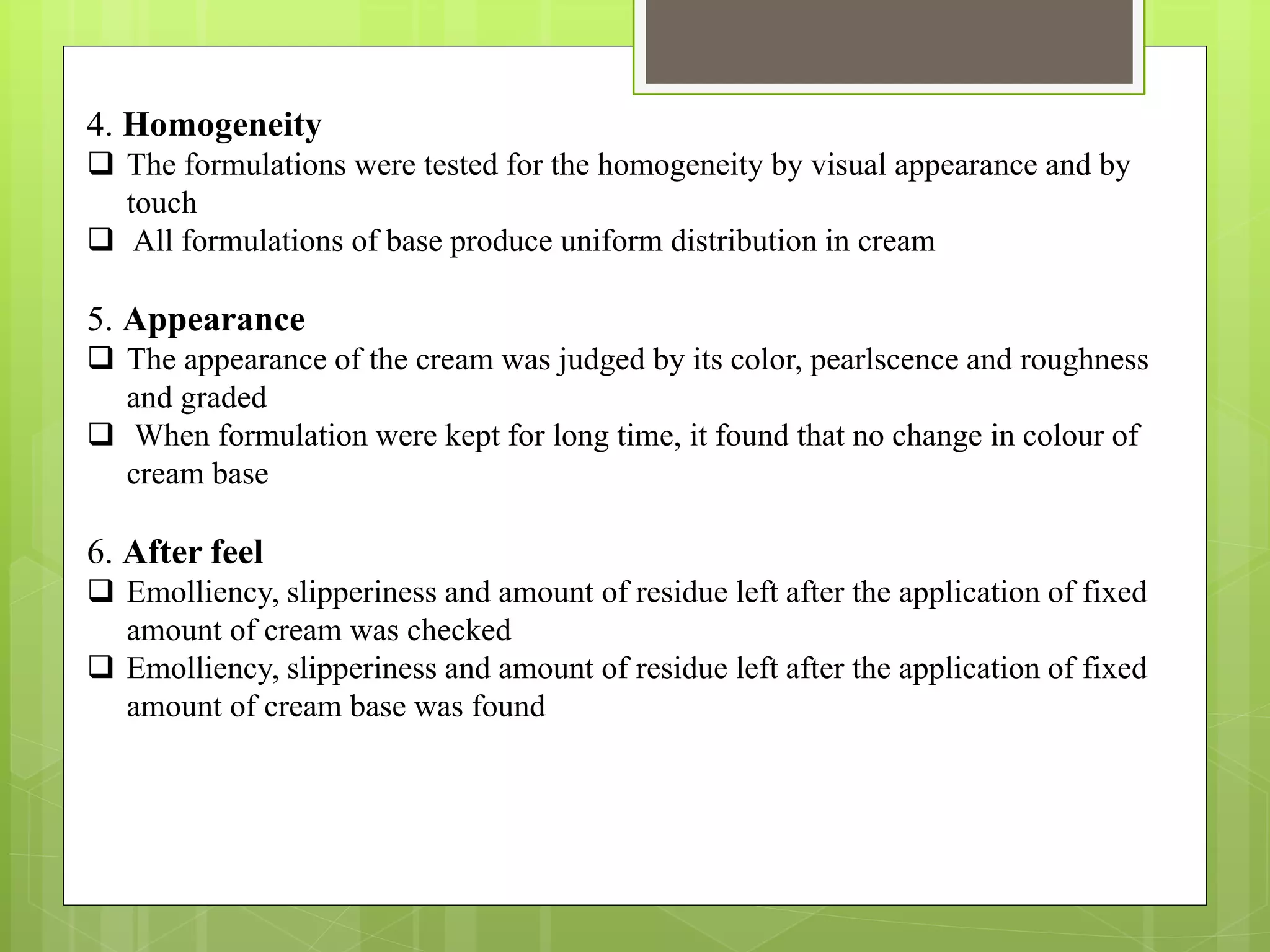 4. Homogeneity
 The formulations were tested for the homogeneity by visual appearance and by
touch
 All formulations of base produce uniform distribution in cream
5. Appearance
 The appearance of the cream was judged by its color, pearlscence and roughness
and graded
 When formulation were kept for long time, it found that no change in colour of
cream base
6. After feel
 Emolliency, slipperiness and amount of residue left after the application of fixed
amount of cream was checked
 Emolliency, slipperiness and amount of residue left after the application of fixed
amount of cream base was found
 