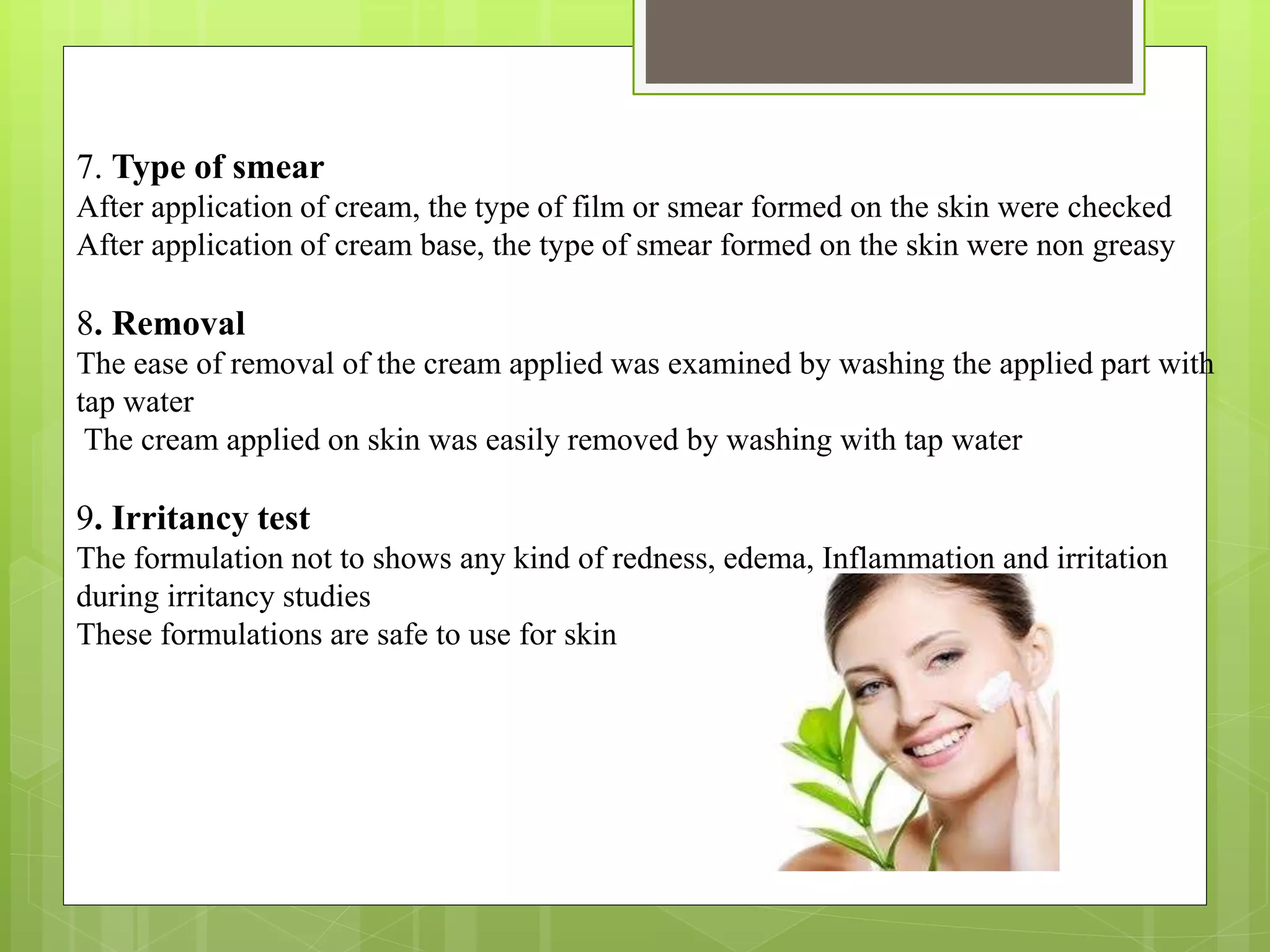 7. Type of smear
After application of cream, the type of film or smear formed on the skin were checked
After application of cream base, the type of smear formed on the skin were non greasy
8. Removal
The ease of removal of the cream applied was examined by washing the applied part with
tap water
The cream applied on skin was easily removed by washing with tap water
9. Irritancy test
The formulation not to shows any kind of redness, edema, Inflammation and irritation
during irritancy studies
These formulations are safe to use for skin
 