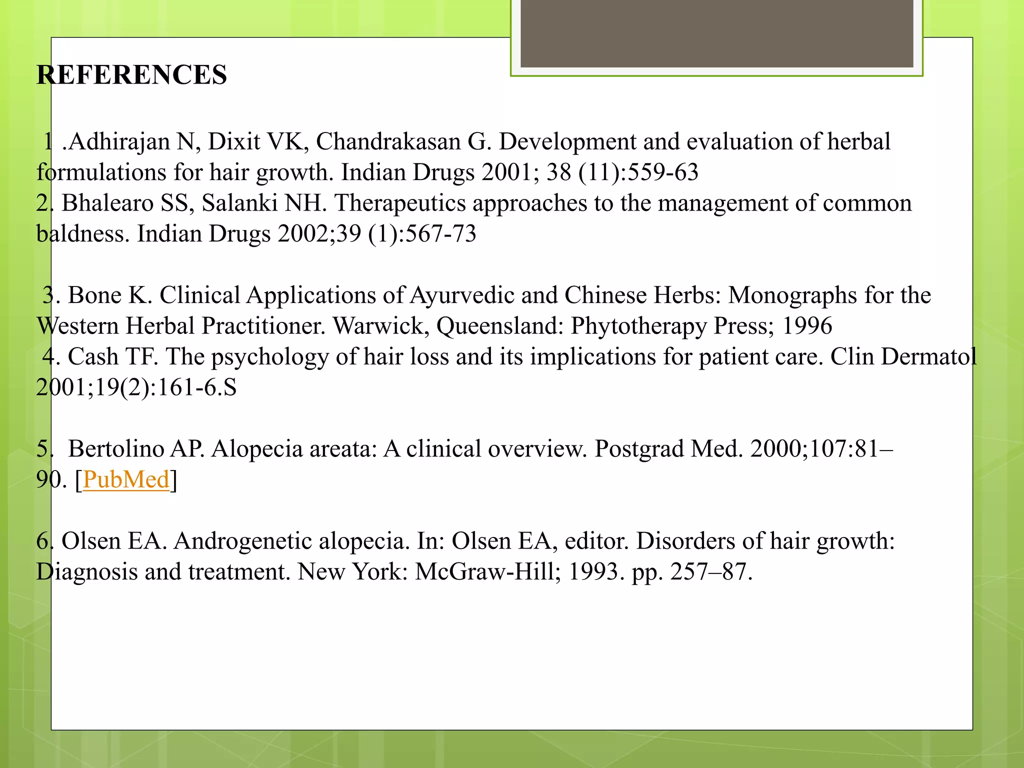 REFERENCES
1 .Adhirajan N, Dixit VK, Chandrakasan G. Development and evaluation of herbal
formulations for hair growth. Indian Drugs 2001; 38 (11):559-63
2. Bhalearo SS, Salanki NH. Therapeutics approaches to the management of common
baldness. Indian Drugs 2002;39 (1):567-73
3. Bone K. Clinical Applications of Ayurvedic and Chinese Herbs: Monographs for the
Western Herbal Practitioner. Warwick, Queensland: Phytotherapy Press; 1996
4. Cash TF. The psychology of hair loss and its implications for patient care. Clin Dermatol
2001;19(2):161-6.S
5. Bertolino AP. Alopecia areata: A clinical overview. Postgrad Med. 2000;107:81–
90. [PubMed]
6. Olsen EA. Androgenetic alopecia. In: Olsen EA, editor. Disorders of hair growth:
Diagnosis and treatment. New York: McGraw-Hill; 1993. pp. 257–87.
 