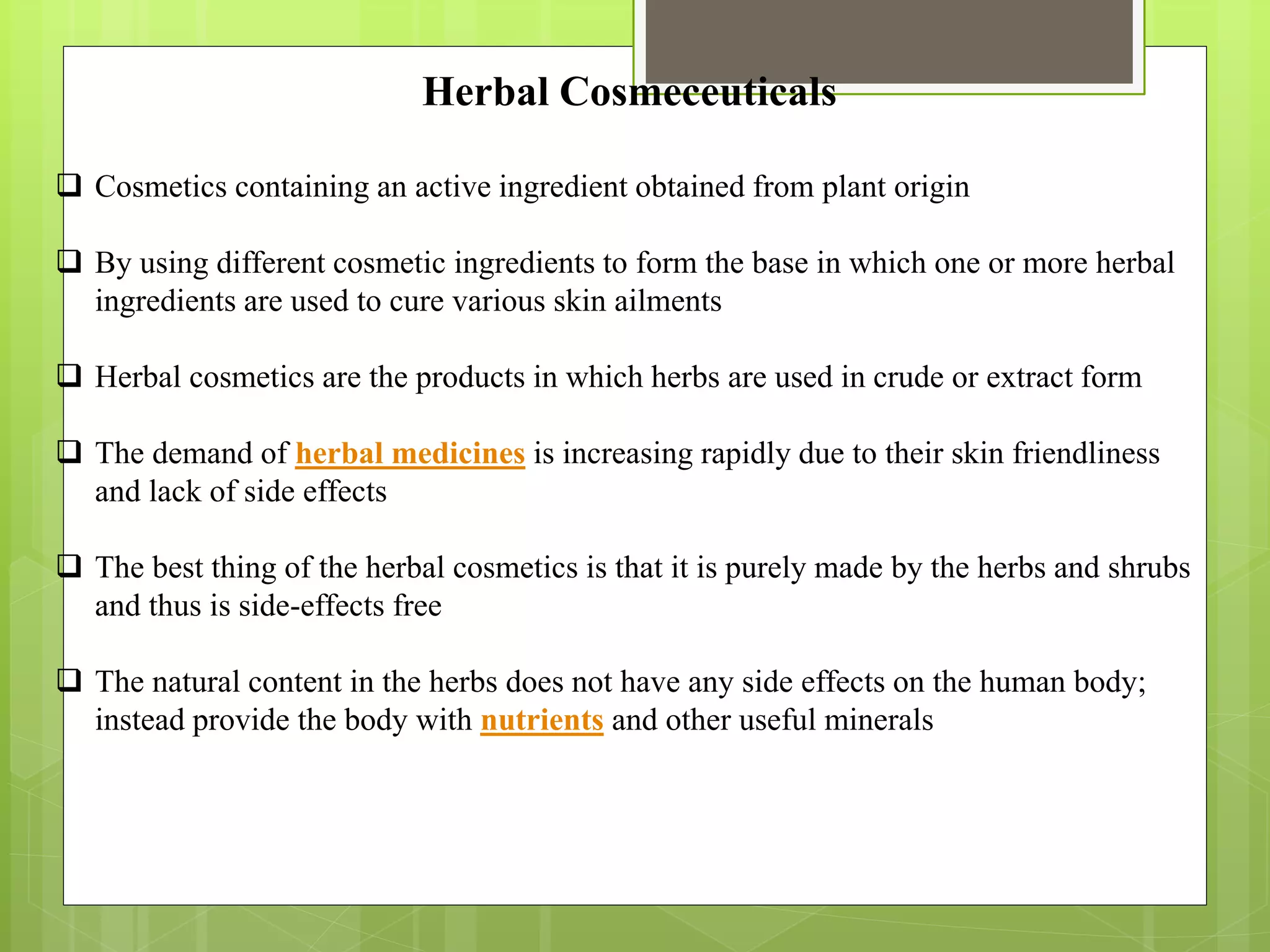 Herbal Cosmeceuticals
 Cosmetics containing an active ingredient obtained from plant origin
 By using different cosmetic ingredients to form the base in which one or more herbal
ingredients are used to cure various skin ailments
 Herbal cosmetics are the products in which herbs are used in crude or extract form
 The demand of herbal medicines is increasing rapidly due to their skin friendliness
and lack of side effects
 The best thing of the herbal cosmetics is that it is purely made by the herbs and shrubs
and thus is side-effects free
 The natural content in the herbs does not have any side effects on the human body;
instead provide the body with nutrients and other useful minerals
 
