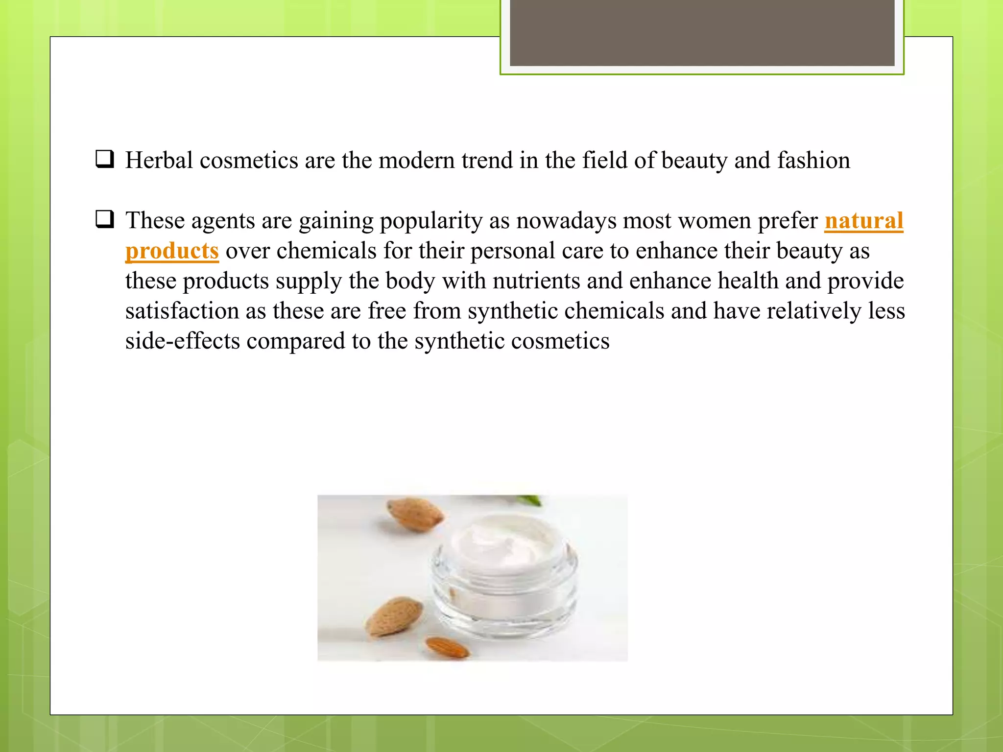  Herbal cosmetics are the modern trend in the field of beauty and fashion
 These agents are gaining popularity as nowadays most women prefer natural
products over chemicals for their personal care to enhance their beauty as
these products supply the body with nutrients and enhance health and provide
satisfaction as these are free from synthetic chemicals and have relatively less
side-effects compared to the synthetic cosmetics
 
