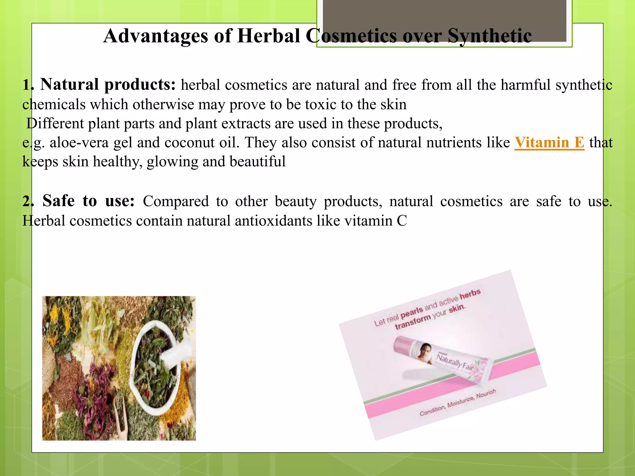 Advantages of Herbal Cosmetics over Synthetic
1. Natural products: herbal cosmetics are natural and free from all the harmful synthetic
chemicals which otherwise may prove to be toxic to the skin
Different plant parts and plant extracts are used in these products,
e.g. aloe-vera gel and coconut oil. They also consist of natural nutrients like Vitamin E that
keeps skin healthy, glowing and beautiful
2. Safe to use: Compared to other beauty products, natural cosmetics are safe to use.
Herbal cosmetics contain natural antioxidants like vitamin C
 