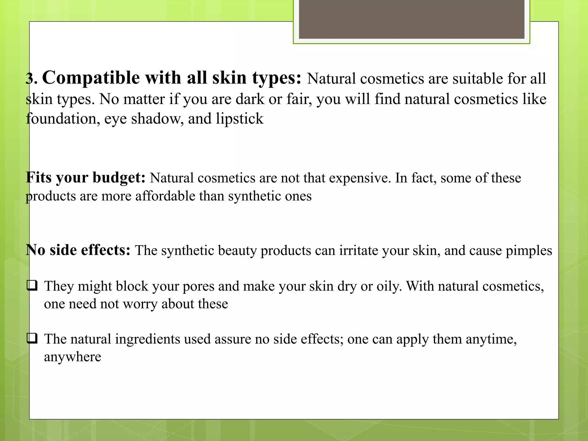 3. Compatible with all skin types: Natural cosmetics are suitable for all
skin types. No matter if you are dark or fair, you will find natural cosmetics like
foundation, eye shadow, and lipstick
Fits your budget: Natural cosmetics are not that expensive. In fact, some of these
products are more affordable than synthetic ones
No side effects: The synthetic beauty products can irritate your skin, and cause pimples
 They might block your pores and make your skin dry or oily. With natural cosmetics,
one need not worry about these
 The natural ingredients used assure no side effects; one can apply them anytime,
anywhere
 