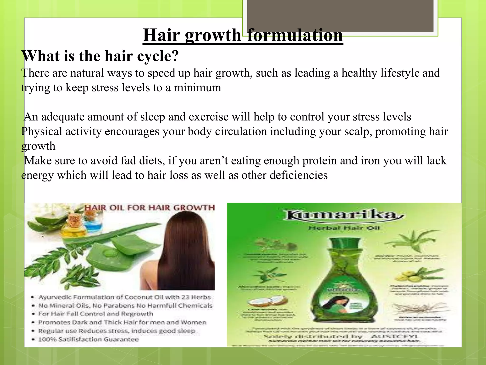 Hair growth formulation
What is the hair cycle?
There are natural ways to speed up hair growth, such as leading a healthy lifestyle and
trying to keep stress levels to a minimum
An adequate amount of sleep and exercise will help to control your stress levels
Physical activity encourages your body circulation including your scalp, promoting hair
growth
Make sure to avoid fad diets, if you aren’t eating enough protein and iron you will lack
energy which will lead to hair loss as well as other deficiencies
 