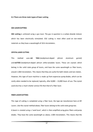 17
4.1 There are three main types of laser cutting
C02 LASER CUTTING
C02 cutting is achieved using a gas laser. The gas in question is a carbon dioxide mixture
which has been electrically stimulated. C02 cutting is most often used on non-metal
materials as they have a wavelength of 10.6 micrometers.
CRYSTAL LASER CUTTING
This method uses nd: YAG (neodymium-doped yttrium aluminum garnet)
and nd:YVO (neodymium-doped yttrium ortho-vanadate lasers. These are crystals which
belong in the solid state group of lasers, and have the same wavelength as fiber lasers,
around 1.064 micrometers. This means that they are useful for both metals and non-metals.
However, this type of laser machine is made up from expensive pump diodes, which can be
costly when needed to be replaced; typically, after 8,000 – 15,000 hours of use. The crystal
used also has a much shorter service life than that of a fiber laser.
FIBER LASER CUTTING
This type of cutting is completed using a fiber laser, the type we manufacture here at SPI
Lasers. Like the crystal method above, fiber lasers belong to the solid state group too.
A beam is created using a ‘seed laser’, which is then amplified using glass fibers and pump
diodes. They have the same wavelength as above, 1.064 micrometers. This means that the
 