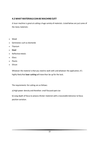 19
4.2 WHAT MATERIALS CAN BEMACHINECUT?
A laser machine is great at cutting a huge variety of materials. Listed below are just some of
the many materials:
 Wood
 Gemstones such as diamonds
 Titanium
 Steel
 Reflective metals
 Glass
 Plastic
 Silicon
Whatever the material is that you need to work with and whatever the application, it’s
highly likely that laser cutting will more than be up for the task.
The requirements for cutting are as follows:
a) High power density and therefore small focused spot size
b) Long depth of focus to process thicker materials with a reasonable tolerance to focus
position variation.
 