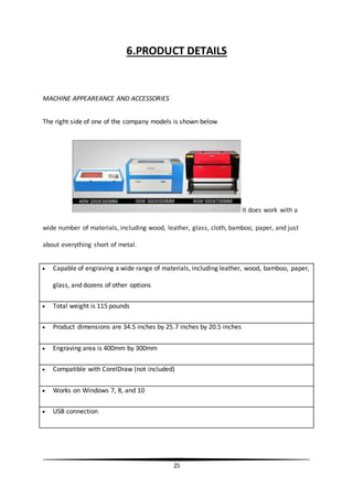 25
6.PRODUCT DETAILS
MACHINE APPEAREANCE AND ACCESSORIES
The right side of one of the company models is shown below
It does work with a
wide number of materials, including wood, leather, glass, cloth, bamboo, paper, and just
about everything short of metal.
 Capable of engraving a wide range of materials, including leather, wood, bamboo, paper,
glass, and dozens of other options
 Total weight is 115 pounds
 Product dimensions are 34.5 inches by 25.7 inches by 20.5 inches
 Engraving area is 400mm by 300mm
 Compatible with CorelDraw (not included)
 Works on Windows 7, 8, and 10
 USB connection
 