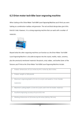 27
6.2 Orion motor tech 60w laser engraving machine
When looking at the Orion Motor Tech 60W Laser Engraving Machine you’d think you were
looking at a combination toolbox and generator. The red and black design does give it this
kind of a look. However, it is a strong engraving machine that can work with a number of
materials.
Beyond what the other engraving machines can function on, the Orion Motor Tech 60W
Laser Engraving Machine is also able to engrave into the crystal, marble, mylar, ceramics,
plus the previously mentioned materials like plastic, vinyl, rubber, and leather.Some of the
features you’ll find on the Orion Motor Tech 60W Laser Engraving Machine include:
 Product dimensions of 51.6 inches by 44.1 inches by 38.6 inches
 Product weight us 500 pounds
 Maximum engraving depth of 4 mm (in acrylic and wood) or 3 mm (harder
materials)
 Maximum cutting depth is 5 mm for acrylic and 4 mm for harder materials
 Excellent engraving accuracy of up to 0.01 mm
 Working dimensions of 20 inches by 28 inches (500 by 700 mm)
 