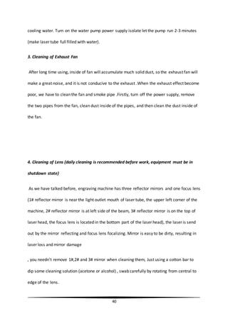 40
cooling water. Turn on the water pump power supply isolate let the pump run 2-3 minutes
(make laser tube full filled with water).
3. Cleaning of Exhaust Fan
After long time using, inside of fan will accumulate much solid dust, so the exhaust fan will
make a great noise, and it is not conducive to the exhaust .When the exhaust effect become
poor, we have to clean the fan and smoke pipe .Firstly, turn off the power supply, remove
the two pipes from the fan, clean dust inside of the pipes, and then clean the dust inside of
the fan.
4. Cleaning of Lens (daily cleaning is recommended before work, equipment must be in
shutdown state)
As we have talked before, engraving machine has three reflector mirrors and one focus lens
(1# reflector mirror is near the light outlet mouth of laser tube, the upper left corner of the
machine, 2# reflector mirror is at left side of the beam, 3# reflector mirror is on the top of
laser head, the focus lens is located in the bottom part of the laser head), the laser is send
out by the mirror reflecting and focus lens focalizing. Mirror is easy to be dirty, resulting in
laser loss and mirror damage
, you needn’t remove 1#,2# and 3# mirror when cleaning them, Just using a cotton bar to
dip some cleaning solution (acetone or alcohol) , swab carefully by rotating from central to
edge of the lens.
 
