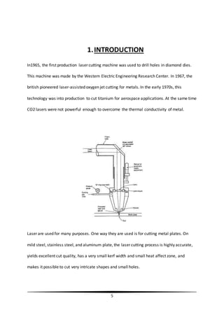 5
1.INTRODUCTION
In1965, the first production laser cutting machine was used to drill holes in diamond dies.
This machine was made by the Western Electric Engineering Research Center. In 1967, the
british pioneered laser-assisted oxygen jet cutting for metals. In the early 1970s, this
technology was into production to cut titanium for aerospace applications. At the same time
CO2 lasers were not powerful enough to overcome the thermal conductivity of metal.
Laser are used for many purposes. One way they are used is for cutting metal plates. On
mild steel, stainless steel, and aluminum plate, the laser cutting process is highly accurate,
yields excellent cut quality, has a very small kerf width and small heat affect zone, and
makes it possible to cut very intricate shapes and small holes.
 